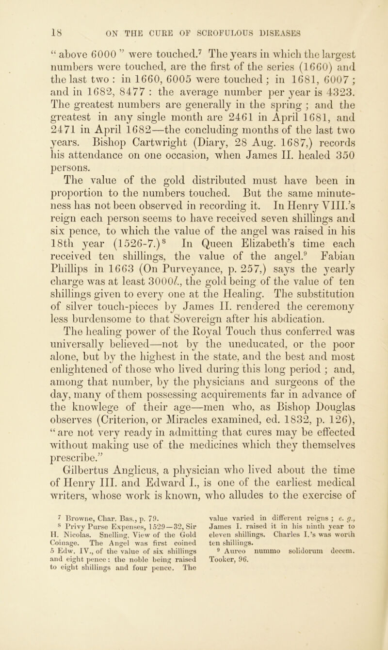 “ above 6000 ” were touched.7 The years in which the largest numbers were touched, are the first of the series (1660) and the last two : in 1660, 6005 were touched ; in 1681, 6007 ; and in 1682, 8477 : the average number per year is 4323. The greatest numbers are generally in the spring ; and the greatest in any single month are 2461 in April 1681, and 2471 in April 1682—the concluding months of the last two years. Bishop Cartwright (Diary, 28 Aug. 1687,) records his attendance on one occasion, when James II. healed 350 persons. The value of the gold distributed must have been in proportion to the numbers touched. But the same minute- ness has not been observed in recording it. In Henry VIII/s reign each person seems to have received seven shillings and six pence, to which the value of the angel was raised in his 18th year (1526-7.)8 In Queen Elizabeth's time each received ten shillings, the value of the angel.9 Fabian Phillips in 1663 (On Purveyance, p. 257,) says the yearly charge was at least 3000/., the gold being of the value of ten shillings given to every one at the Healing. The substitution of silver touch-pieces by James II. rendered the ceremony less burdensome to that Sovereign after his abdication. The healing power of the Royal Touch thus conferred was universally believed—not by the uneducated, or the poor alone, but by the highest in the state, and the best and most enlightened of those who lived during this long period ; and, among that number, by the physicians and surgeons of the day, many of them possessing acquirements far in advance of the knowlege of their age—men who, as Bishop Douglas observes (Criterion, or Miracles examined, ed. 1832, p. 126), “ are not very ready in admitting that cures may be effected without making use of the medicines which they themselves prescribe. Gilbertus Anglicus, a physician who lived about the time of Henry III. and Edward I., is one of the earliest medical writers, whose work is known, who alludes to the exercise of 7 Browne, Char. Bas., p. 79. value varied in different reigns; e. g., 8 Privy Purse Expenses, 1529 —32, Sir James I. raised it in his ninth year to H. Nicolas. Snelling, View of the Gold eleven shillings. Charles I.’s was worth Coinage. The Angel was first coined ten shillings. 5 Edw. IV., of* the value of six shillings 9 Aureo nummo solidorum decern, and eight pence: the noble being raised Tooker, 96. to eight shillings and four pence. The