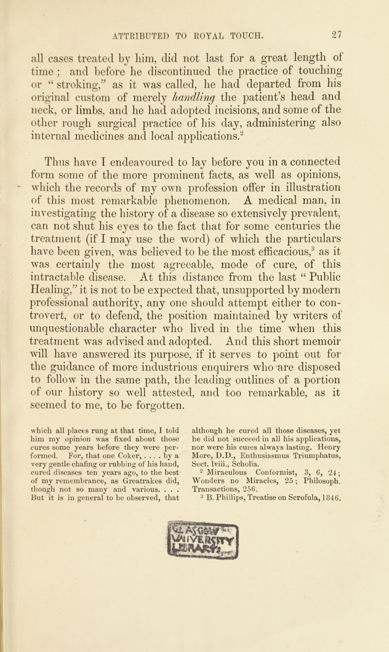 all cases treated by him, did not last for a great length of time; and before he discontinued the practice of touching or “ stroking,” as it was called, he had departed from his original custom of merely handling the patient’s head and neck, or limbs, and he had adopted incisions, and some of the other rough surgical practice of his day, administering also internal medicines and local applications.2 Thus have I endeavoured to lay before you in a connected form some of the more prominent facts, as well as opinions, which the records of my own profession offer in illustration of this most remarkable phenomenon. A medical man, in investigating the history of a disease so extensively prevalent, can not shut his eyes to the fact that for some centuries the treatment (if I may use the word) of which the particulars have been given, was believed to be the most efficacious,3 as it was certainly the most agreeable, mode of cure, of this intractable disease. At this distance from the last “ Public Healing,” it is not to be expected that, unsupported by modern professional authority, any one should attempt either to con- trovert, or to defend, the position maintained by writers of unquestionable character who lived in the time when this treatment was advised and adopted. And this short memoir will have answered its purpose, if it serves to point out for the guidance of more industrious enquirers who are disposed to follow in the same path, the leading outlines of a portion of our history so well attested, and too remarkable, as it e/ J seemed to me, to be forgotten. which all places rung at that time, I told him my opinion was fixed about those cures some years before they were per- formed. For, that one Coker, .... by a very gentle chafing or rubbing of his hand, cured diseases ten years ago, to the best of my remembrance, as Greatrakes did, though not so many and various. . . . But it is in general to be observed, that although he cured all those diseases, yet he did not succeed in all his applications, nor were his cures always lasting. Henry More, D.D., Enthusiasmus Triumphatus, Sect, lviii., Scholia. 2 Miraculous Conformist, 3, 6, 24; Wonders no Miracles, 25; Philosoph. Transactions, 256. 3 B. Phillips, Treatise on Scrofula, 1846.