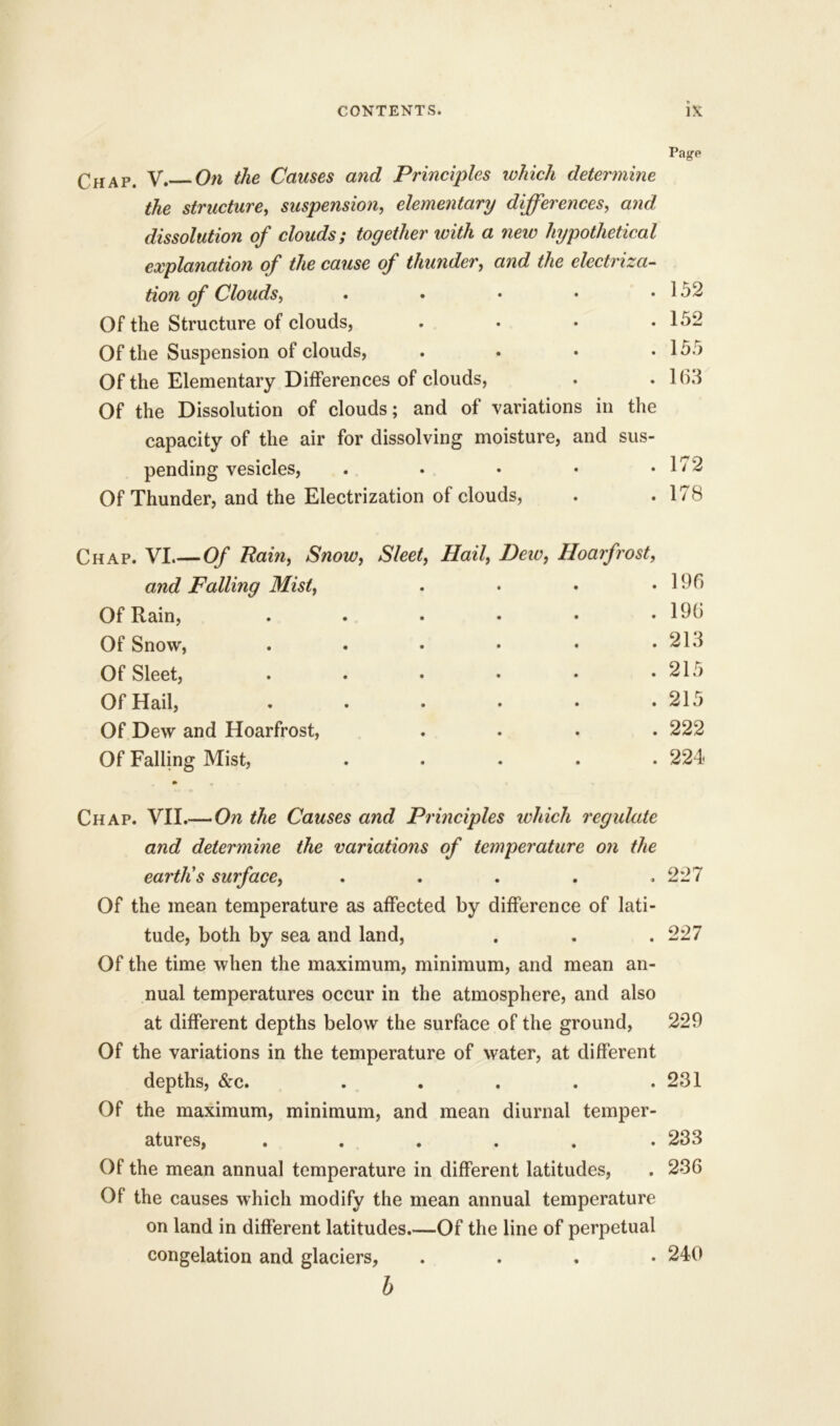 * Page Chap. V. On the Causes and Principles which determine the structure, suspension, elementary differences, and dissolution of clouds; together with a new hypothetical explanation of the cause of thunder, and the electriza- tion of Clouds, • . 152 Of the Structure of clouds, • . 152 Of the Suspension of clouds, • . 155 Of the Elementary Differences of clouds, • . 1(33 Of the Dissolution of clouds; and of variations in the capacity of tlie air for dissolving moisture, and sus- pending vesicles, . . • • .172 Of Thunder, and the Electrization of clouds, . .178 Chap. VI.—Of Rain, Snow, Sleet, Hail, Hew, Hoarfrost, and Falling Mist, . • . .196 Of Rain, . . . • • .196 Of Snow, . • • • * .21.1 Of Sleet, . . • • • .215 Of Hail, . . • • • .215 Of Dew and Hoarfrost, .... 222 Of Falling Mist, ..... 224 Chap. VII.— On the Causes and Principles which regulate and determine the variations of temperature on the earth's surface, ..... 227 Of the mean temperature as affected by difference of lati- tude, both by sea and land, . . . 227 Of the time when the maximum, minimum, and mean an- nual temperatures occur in the atmosphere, and also at different depths below the surface of the ground, 229 Of the variations in the temperature of water, at different depths, &c. . . . . .231 Of the maximum, minimum, and mean diurnal temper- atures, ...... 233 Of the mean annual temperature in different latitudes, . 236 Of the causes which modify the mean annual temperature on land in different latitudes.—Of the line of perpetual congelation and glaciers, .... 240 b