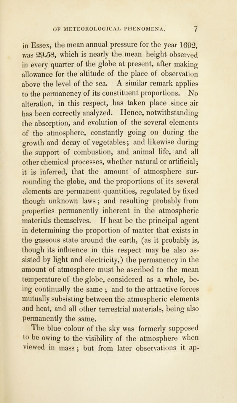 in Essex, the mean annual pressure for the year 1692, was 29.58, which is nearly the mean height observed in every quarter of the globe at present, after making allowance for the altitude of the place of observation above the level of the sea. A similar remark applies to the permanency of its constituent proportions. No alteration, in this respect, has taken place since air has been correctly analyzed. Hence, notwithstanding the absorption, and evolution of the several elements of the atmosphere, constantly going on during the growth and decay of vegetables; and likewise during the support of combustion, and animal life, and all other chemical processes, whether natural or artificial; it is inferred, that the amount of atmosphere sur- rounding the globe, and the proportions of its several elements are permanent quantities, regulated by fixed though unknown laws; and resulting probably from properties permanently inherent in the atmospheric materials themselves. If heat be the principal agent in determining the proportion of matter that exists in the gaseous state around the earth, (as it probably is, though its influence in this respect may be also as- sisted by light and electricity,) the permanency in the amount of atmosphere must be ascribed to the mean temperature of the globe, considered as a whole, be- ing continually the same ; and to the attractive forces mutually subsisting between the atmospheric elements and heat, and all other terrestrial materials, being also permanently the same. The blue colour of the sky was formerly supposed to be owing to the visibility of the atmosphere when viewed in mass ; but from later observations it ap-