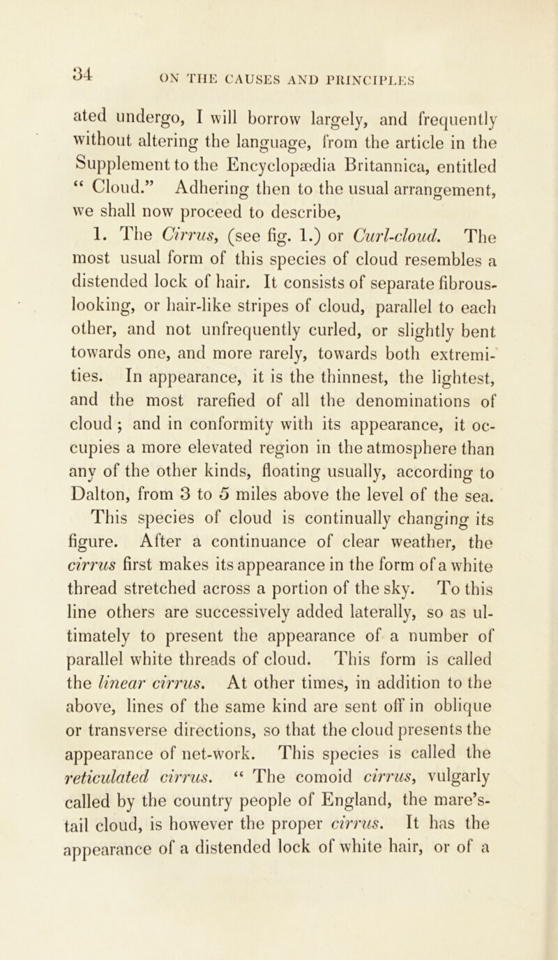 ated undergo, I will borrow largely, and frequently without altering the language, from the article in the Supplement to the Encyclopaedia Britannica, entitled “ Cloud.” Adhering then to the usual arrangement, wTe shall now proceed to describe, 1. The Cirrus, (see fig. 1.) or Curl-cloud. The most usual form of this species of cloud resembles a distended lock of hair. It consists of separate fibrous- looking, or hair-like stripes of cloud, parallel to each other, and not unfrequently curled, or slightly bent towards one, and more rarely, towards both extremi- ties. In appearance, it is the thinnest, the lightest, and the most rarefied of all the denominations of cloud ; and in conformity with its appearance, it oc- cupies a more elevated region in the atmosphere than any of the other kinds, floating usually, according to Dalton, from 3 to 5 miles above the level of the sea. This species of cloud is continually changing its figure. After a continuance of clear weather, the cirrus first makes its appearance in the form of a wdfite thread stretched across a portion of the sky. To this line others are successively added laterally, so as ul- timately to present the appearance of a number of parallel white threads of cloud. This form is called the linear cirrus. At other times, in addition to the above, lines of the same kind are sent off in oblique or transverse directions, so that the cloud presents the appearance of net-work. This species is called the reticulated cirrus. “ The comoid cirrus, vulgarly called by the country people of England, the mare’s- tail cloud, is however the proper cirrus. It has the appearance of a distended lock of white hair, or of a