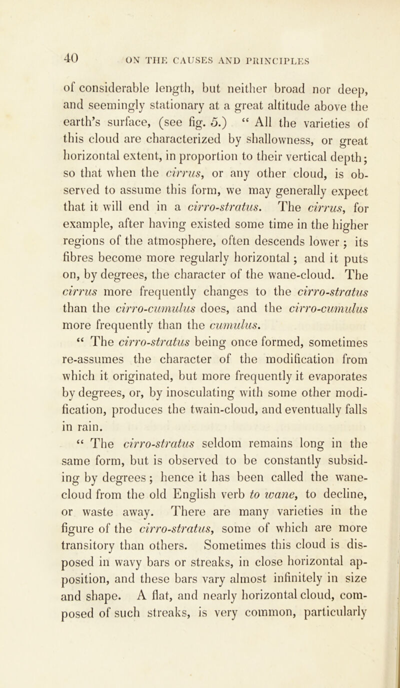 of considerable length, but neither broad nor deep, and seemingly stationary at a great altitude above the earth’s surface, (see fig. 5.) “ All the varieties of this cloud are characterized by shallowness, or great horizontal extent, in proportion to their vertical depth; so that when the cirrus, or any other cloud, is ob- served to assume this form, we may generally expect that it will end in a cirro-stratus. The cirrus, for example, after having existed some time in the higher regions of the atmosphere, often descends lower; its fibres become more regularly horizontal; and it puts on, by degrees, the character of the wane-cloud. The cirrus more frequently changes to the cirro-stratus than the cirro-cumulus does, and the cirro-cumulus more frequently than the cumulus. “ The cirro-stratus being once formed, sometimes re-assumes the character of the modification from which it originated, but more frequently it evaporates by degrees, or, by inosculating with some other modi- fication, produces the twain-cloud, and eventually falls in rain. “ The cirro-stratus seldom remains long in the same form, but is observed to be constantly subsid- ing by degrees; hence it has been called the wane- cloud from the old English verb to wane, to decline, or waste away. There are many varieties in the figure of the cirro-stratus, some of which are more transitory than others. Sometimes this cloud is dis- posed in wavy bars or streaks, in close horizontal ap- position, and these bars vary almost infinitely in size and shape. A flat, and nearly horizontal cloud, com- posed of such streaks, is very common, particularly