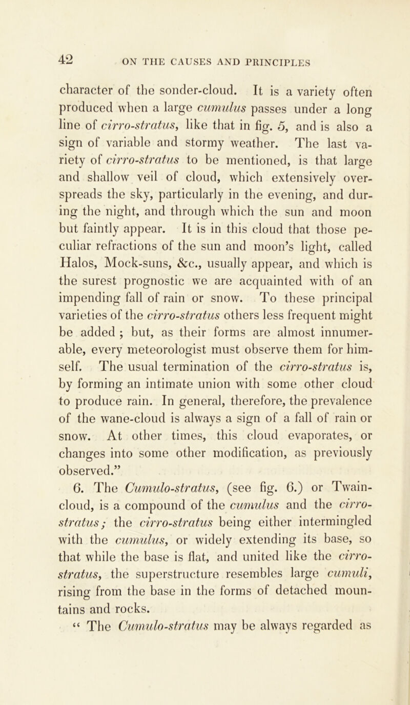 character of the sonder-cloud. It is a variety often produced when a large cumulus passes under a long line of cirro-stratus, like that in fig. 5, and is also a sign of variable and stormy weather. The last va- riety of cirro-stratus to be mentioned, is that large and shallow veil of cloud, which extensively over- spreads the sky, particularly in the evening, and dur- ing the night, and through which the sun and moon but faintly appear. It is in this cloud that those pe- culiar refractions of the sun and moon’s light, called Halos, Mock-suns, &c., usually appear, and which is the surest prognostic we are acquainted with of an impending fall of rain or snow. To these principal varieties of the cirro-stratus others less frequent might be added ; but, as their forms are almost innumer- able, every meteorologist must observe them for him- self. The usual termination of the cirro-stratus is, by forming an intimate union with some other cloud to produce rain. In general, therefore, the prevalence of the wane-cloud is always a sign of a fall of rain or snow. At other times, this cloud evaporates, or changes into some other modification, as previously observed.” 6. The Cumulo-stratus, (see fig. 6.) or Twain- cloud, is a compound of the cumulus and the cirro- stratus ; the cirro-stratus being either intermingled with the cumulus, or widely extending its base, so that while the base is flat, and united like the cirro- stratus, the superstructure resembles large cumuli, rising from the base in the forms of detached moun- tains and rocks. “ The Cumulo-stratus may be always regarded as