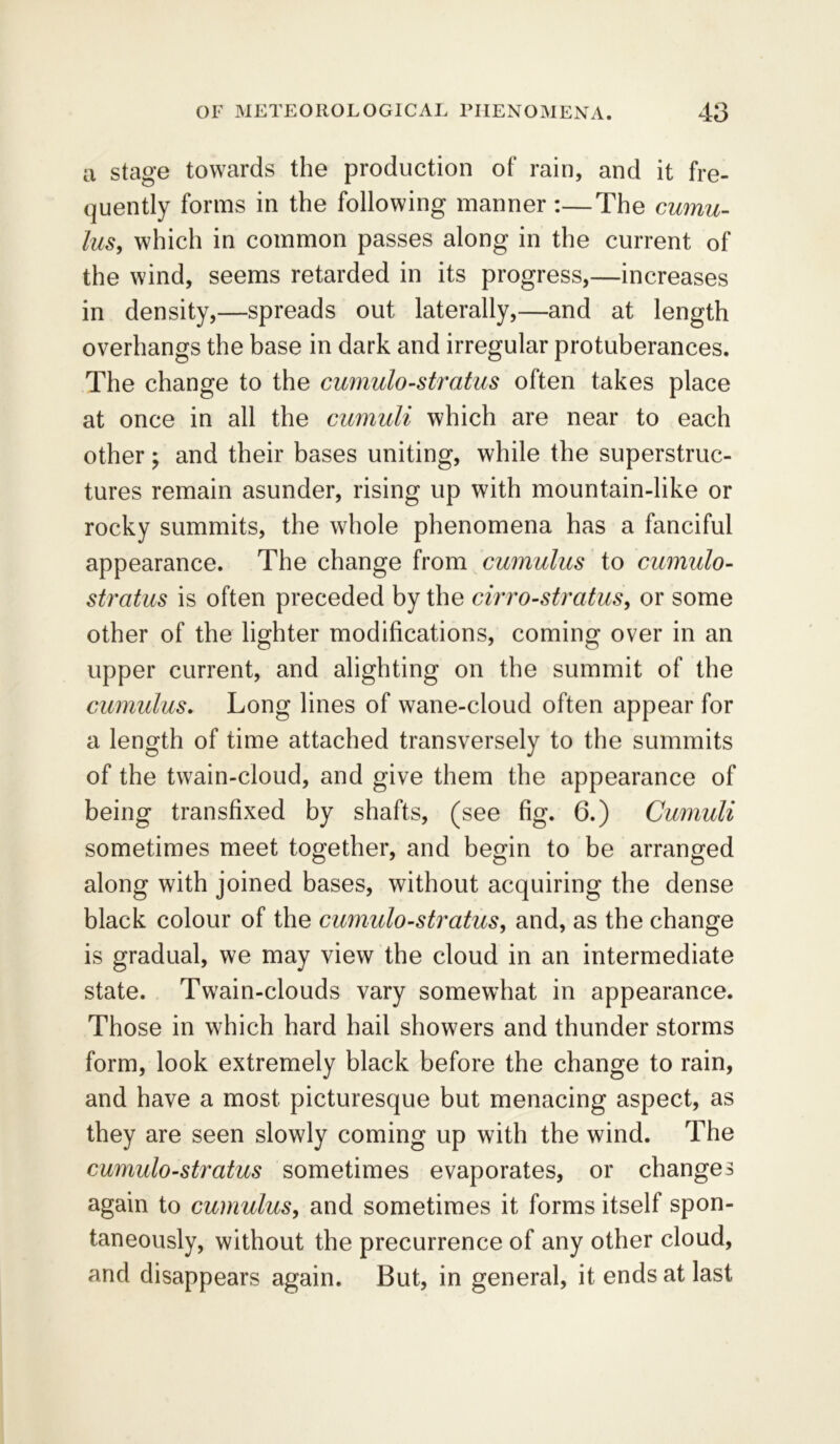 a stage towards the production of rain, and it fre- quently forms in the following manner :—The cumu- lus, which in common passes along in the current of the wind, seems retarded in its progress,—increases in density,—spreads out laterally,—and at length overhangs the base in dark and irregular protuberances. The change to the cumulo-stratus often takes place at once in all the cumuli which are near to each other; and their bases uniting, while the superstruc- tures remain asunder, rising up with mountain-like or rocky summits, the whole phenomena has a fanciful appearance. The change from cumulus to cumulo- stratus is often preceded by the cirro-stratus, or some other of the lighter modifications, coming over in an upper current, and alighting on the summit of the cumulus. Long lines of wane-cloud often appear for a length of time attached transversely to the summits of the twain-cloud, and give them the appearance of being transfixed by shafts, (see fig. 6.) Cumuli sometimes meet together, and begin to be arranged along with joined bases, without acquiring the dense black colour of the cumulo-stratus, and, as the change is gradual, we may view the cloud in an intermediate state. Twain-clouds vary somewhat in appearance. Those in which hard hail showers and thunder storms form, look extremely black before the change to rain, and have a most picturesque but menacing aspect, as they are seen slowly coming up with the wind. The cumulo-stratus sometimes evaporates, or changes again to cumulus, and sometimes it forms itself spon- taneously, without the precurrence of any other cloud, and disappears again. But, in general, it ends at last