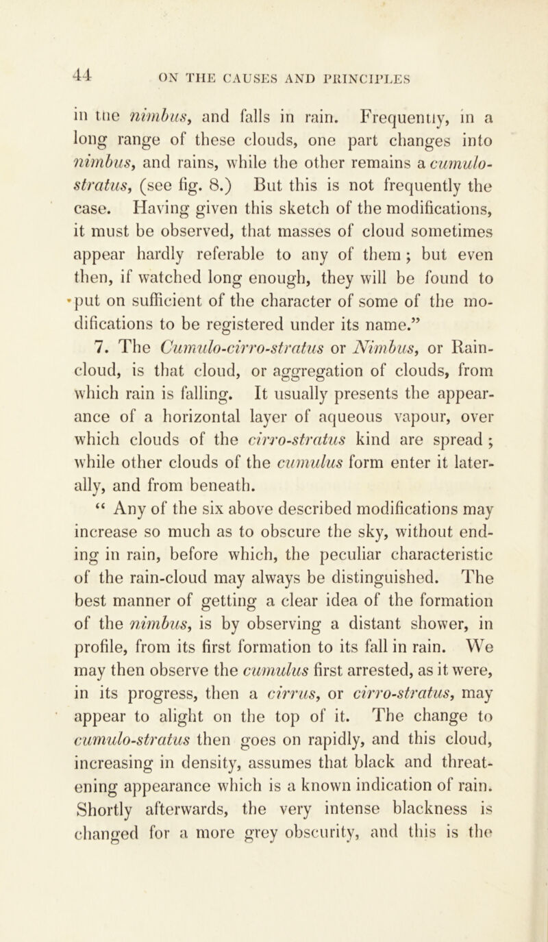 in ttie nimbus, and falls in rain. Frequently, in a long range of these clouds, one part changes into nimbus, and rains, while the other remains a cumulo- stratus, (see fig. 8.) But this is not frequently the case. Having given this sketch of the modifications, it must be observed, that masses of cloud sometimes appear hardly referable to any of them ; but even then, if watched long enough, they will be found to •put on sufficient of the character of some of the mo- difications to be registered under its name.” 7. The Cumulo-cirro-stratus or Nimbus, or Rain- cloud, is that cloud, or aggregation of clouds, from which rain is falling. It usually presents the appear- ance of a horizontal layer of aqueous vapour, over which clouds of the cirro-stratus kind are spread ; while other clouds of the cumulus form enter it later- ally, and from beneath. “ Any of the six above described modifications may increase so much as to obscure the sky, without end- ing in rain, before which, the peculiar characteristic of the rain-cloud may always be distinguished. The best manner of getting a clear idea of the formation of the nimbus, is by observing a distant shower, in profile, from its first formation to its fall in rain. We may then observe the cumulus first arrested, as it were, in its progress, then a cirrus, or cirro-stratus, may appear to alight on the top of it. The change to cumulo-stratus then goes on rapidly, and this cloud, increasing in density, assumes that black and threat- ening appearance which is a known indication of rain. Shortly afterwards, the very intense blackness is changed for a more grey obscurity, and this is the