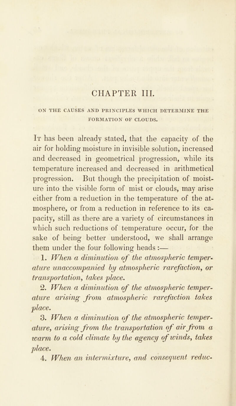 CHAPTER III. ON THE CAUSES AND PRINCIPLES WHICH DETERMINE THE FORMATION OF CLOUDS. It has been already stated, that the capacity of the air for holding moisture in invisible solution, increased and decreased in geometrical progression, while its temperature increased and decreased in arithmetical progression. But though the precipitation of moist- ure into the visible form of mist or clouds, may arise either from a reduction in the temperature of the at- mosphere, or from a reduction in reference to its ca- pacity, still as there are a variety of circumstances in which such reductions of temperature occur, for the sake of being better understood, we shall arrange them under the four following heads :— 1. When a diminution of the atmospheric temper- ature unaccompanied by atmospheric rarefaction, or transpoi'tation, takes place. 2. When a diminution of the atmospheric temper- ature arising from atmospheric rarefaction takes place. 3. When a diminution of the atmospheric temper- ature, arising from the transportation of air from a warm to a cold climate by the agency of winds, takes place. 4. When an intermixturey and consequent reduc-