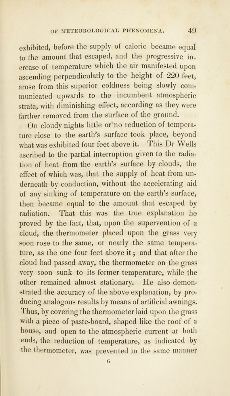 exhibited, before the supply of caloric became equal to the amount that escaped, and the progressive in- crease of temperature which the air manifested upon ascending perpendicularly to the height of 220 feet, arose from this superior coldness being slowly com- municated upwards to the incumbent atmospheric strata, with diminishing effect, according as they were farther removed from the surface of the ground. On cloudy nights little or no reduction of tempera- ture close to the earth’s surface took place, beyond what was exhibited four feet above it. This Dr Wells ascribed to the partial interruption given to the radia- tion of heat from the earth’s surface by clouds, the effect of which was, that the supply of heat from un- derneath by conduction, without the accelerating aid of any sinking of temperature on the earth’s surface, then became equal to the amount that escaped by radiation. That this was the true explanation he proved by the fact, that, upon the supervention of a cloud, the thermometer placed upon the grass very soon rose to the same, or nearly the same tempera- ture, as the one four feet above it; and that after the cloud had passed away, the thermometer on the grass very soon sunk to its former temperature, while the other remained almost stationary. He also demon- strated the accuracy of the above explanation, by pro- ducing analogous results by means of artificial awnings. Thus, by covering the thermometer laid upon the grass with a piece of paste-board, shaped like the roof of a house, and open to the atmospheric current at both ends, the reduction of temperature, as indicated by the thermometer, was prevented in the same manner