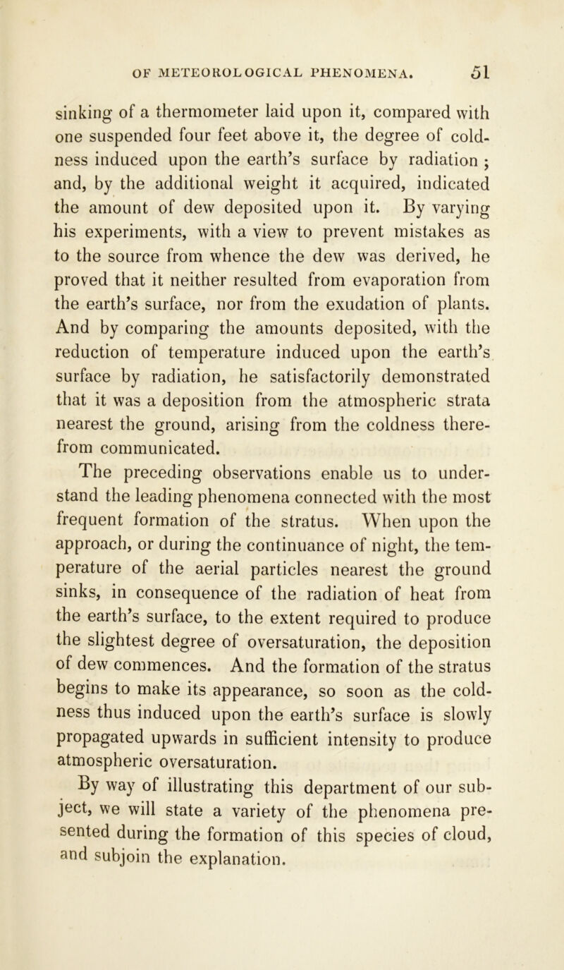 sinking of a thermometer laid upon it, compared with one suspended four feet above it, the degree of cold- ness induced upon the earth’s surface by radiation ; and, by the additional weight it acquired, indicated the amount of dew deposited upon it. By varying his experiments, with a view to prevent mistakes as to the source from whence the dew was derived, he proved that it neither resulted from evaporation from the earth’s surface, nor from the exudation of plants. And by comparing the amounts deposited, with the reduction of temperature induced upon the earth’s surface by radiation, he satisfactorily demonstrated that it was a deposition from the atmospheric strata nearest the ground, arising from the coldness there- from communicated. The preceding observations enable us to under- stand the leading phenomena connected with the most frequent formation of the stratus. When upon the approach, or during the continuance of night, the tem- perature of the aerial particles nearest the ground sinks, in consequence of the radiation of heat from the earth’s surface, to the extent required to produce the slightest degree of oversaturation, the deposition of dew commences. And the formation of the stratus begins to make its appearance, so soon as the cold- ness thus induced upon the earth’s surface is slowly propagated upwards in sufficient intensity to produce atmospheric oversaturation. By way of illustrating this department of our sub- ject, we will state a variety of the phenomena pre- sented during the formation of this species of cloud, and subjoin the explanation.