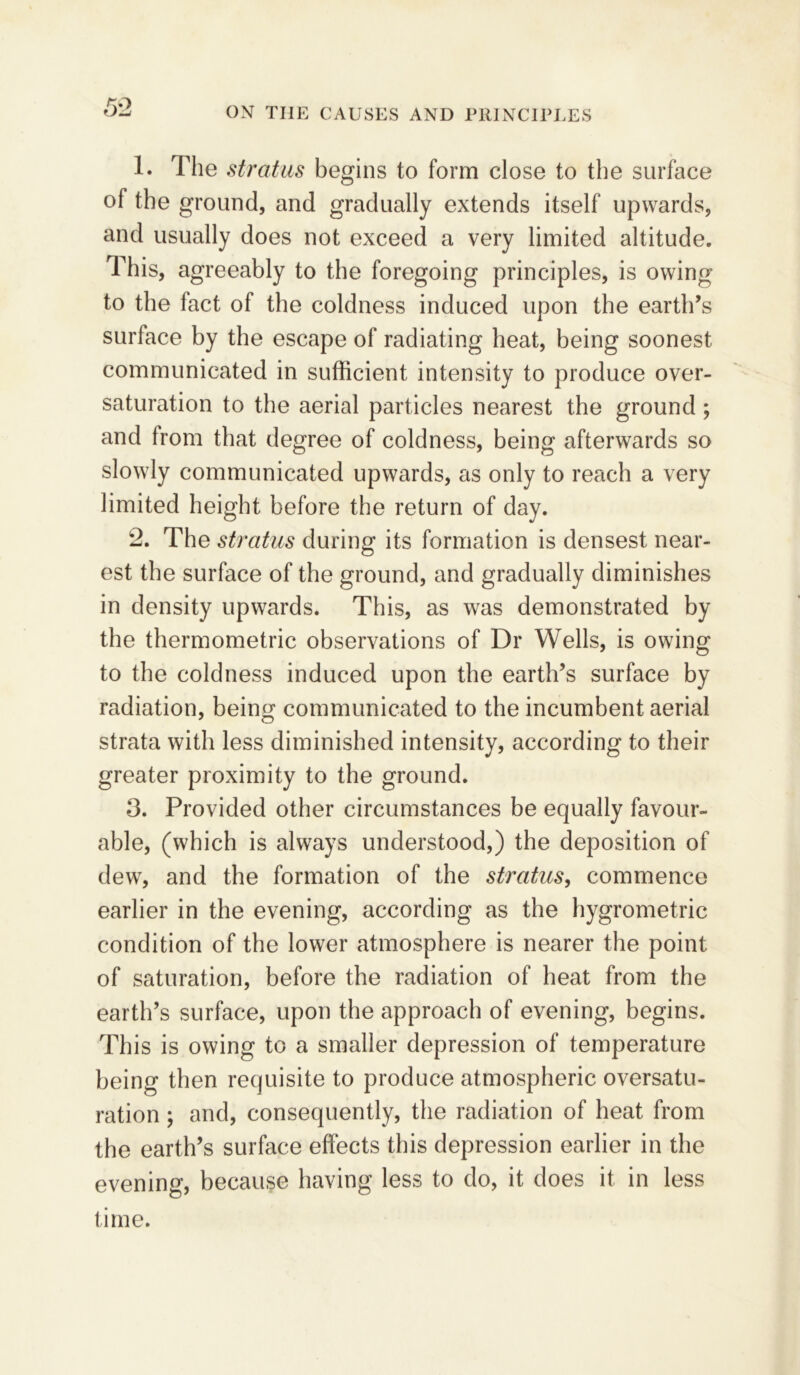 1. The stratus begins to form close to the surface of the ground, and gradually extends itself upwards, and usually does not exceed a very limited altitude. This, agreeably to the foregoing principles, is owing to the fact of the coldness induced upon the earth’s surface by the escape of radiating heat, being soonest communicated in sufficient intensity to produce over- saturation to the aerial particles nearest the ground ; and from that degree of coldness, being afterwards so slowly communicated upwards, as only to reach a very limited height before the return of day. 2. The stratus during its formation is densest near- est the surface of the ground, and gradually diminishes in density upwards. This, as was demonstrated by the thermometric observations of Dr Wells, is owing to the coldness induced upon the earth’s surface by radiation, being communicated to the incumbent aerial strata with less diminished intensity, according to their greater proximity to the ground. 3. Provided other circumstances be equally favour- able, (which is always understood,) the deposition of dew, and the formation of the stratus, commence earlier in the evening, according as the hygrometric condition of the lower atmosphere is nearer the point of saturation, before the radiation of heat from the earth’s surface, upon the approach of evening, begins. This is owing to a smaller depression of temperature being then requisite to produce atmospheric oversatu- ration ; and, consequently, the radiation of heat from the earth’s surface effects this depression earlier in the evening, because having less to do, it does it in less time.