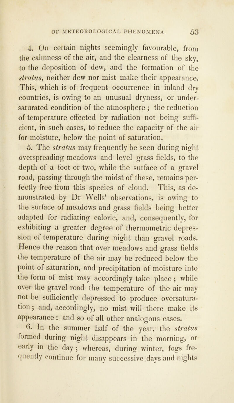 4. On certain nights seemingly favourable, from the calmness of the air, and the clearness of the sky, to the deposition of dew, and the formation of the stratus, neither dew nor mist make their appearance. This, which is of frequent occurrence in inland dry countries, is owing to an unusual dryness, or under- saturated condition of the atmosphere ; the reduction of temperature effected by radiation not being suffi- cient, in such cases, to reduce the capacity of the air for moisture, below the point of saturation. 5. The stratus may frequently be seen during night overspreading meadows and level grass fields, to the depth of a foot or two, while the surface of a gravel road, passing through the midst of these, remains per- fectly free from this species of cloud. This, as de- monstrated by Dr Wells’ observations, is owing to the surface of meadows and grass fields being better adapted for radiating caloric, and, consequently, for exhibiting a greater degree of thermometric depres- sion of temperature during night than gravel roads. Hence the reason that over meadows and grass fields the temperature of the air may be reduced below the point of saturation, and precipitation of moisture into the form of mist may accordingly take place; while over the gravel road the temperature of the air may not be sufficiently depressed to produce oversatura- tion ; and, accordingly, no mist will there make its appearance : and so of all other analogous cases. f>. In the summer half of the year, the stratus formed during night disappears in the morning, or early in the day ; whereas, during winter, fogs fre- quently continue for many successive days and nights