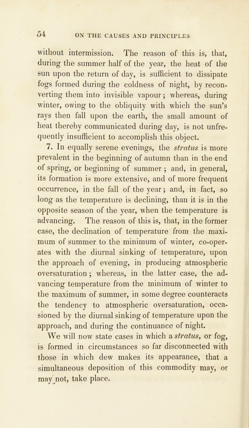 without intermission. The reason of this is, that, during the summer half of the year, the heat of the sun upon the return of day, is sufficient to dissipate fogs formed during the coldness of night, by recon- verting them into invisible vapour; whereas, during winter, owing to the obliquity with which the sun’s rays then fall upon the earth, the small amount of heat thereby communicated during day, is not unfre- quently insufficient to accomplish this object. 7. In equally serene evenings, the stratus is more prevalent in the beginning of autumn than in the end o 1 spring, or beginning of summer ; and, in general, its formation is more extensive, and of more frequent occurrence, in the fall of the year; and, in fact, so long as the temperature is declining, than it is in the opposite season of the year, when the temperature is advancing. The reason of this is, that, in the former case, the declination of temperature from the maxi- mum of summer to the minimum of winter, co-oper- ates with the diurnal sinking of temperature, upon the approach of evening, in producing atmospheric oversaturation ; whereas, in the latter case, the ad- vancing temperature from the minimum of winter to the maximum of summer, in some degree counteracts the tendency to atmospheric oversaturation, occa- sioned by the diurnal sinking of temperature upon the approach, and during the continuance of night. We will now state cases in which a stratus, or fog, is formed in circumstances so far disconnected with those in which dew makes its appearance, that a simultaneous deposition of this commodity may, or may not, take place.