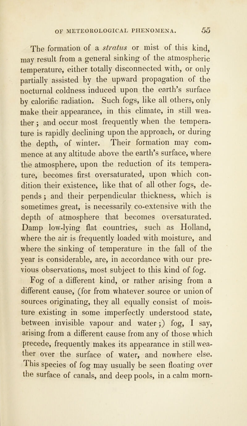 The formation of a stratus or mist of this kind, may result from a general sinking of the atmospheric temperature, either totally disconnected with, or only partially assisted by the upward propagation of the nocturnal coldness induced upon the earth’s surface by calorific radiation. Such fogs, like all others, only make their appearance, in this climate, in still wea- ther ; and occur most frequently when the tempera- ture is rapidly declining upon the approach, or during the depth, of winter. Their formation may com- mence at any altitude above the earth’s surface, where the atmosphere, upon the reduction of its tempera- ture, becomes first oversaturated, upon which con- dition their existence, like that of all other fogs, de- pends ; and their perpendicular thickness, which is sometimes great, is necessarily co-extensive with the depth of atmosphere that becomes oversaturated. Damp low-lying flat countries, such as Holland, where the air is frequently loaded with moisture, and where the sinking of temperature in the fall of the year is considerable, are, in accordance with our pre- vious observations, most subject to this kind of fog. Fog of a different kind, or rather arising from a different cause, (for from whatever source or union of sources originating, they all equally consist of mois- ture existing in some imperfectly understood state, between invisible vapour and water;) fog, I say, arising from a different cause from any of those which precede, frequently makes its appearance in still wea- ther over the surface of water, and nowhere else. This species of fog may usually be seen floating over the surface of canals, and deep pools, in a calm morn-