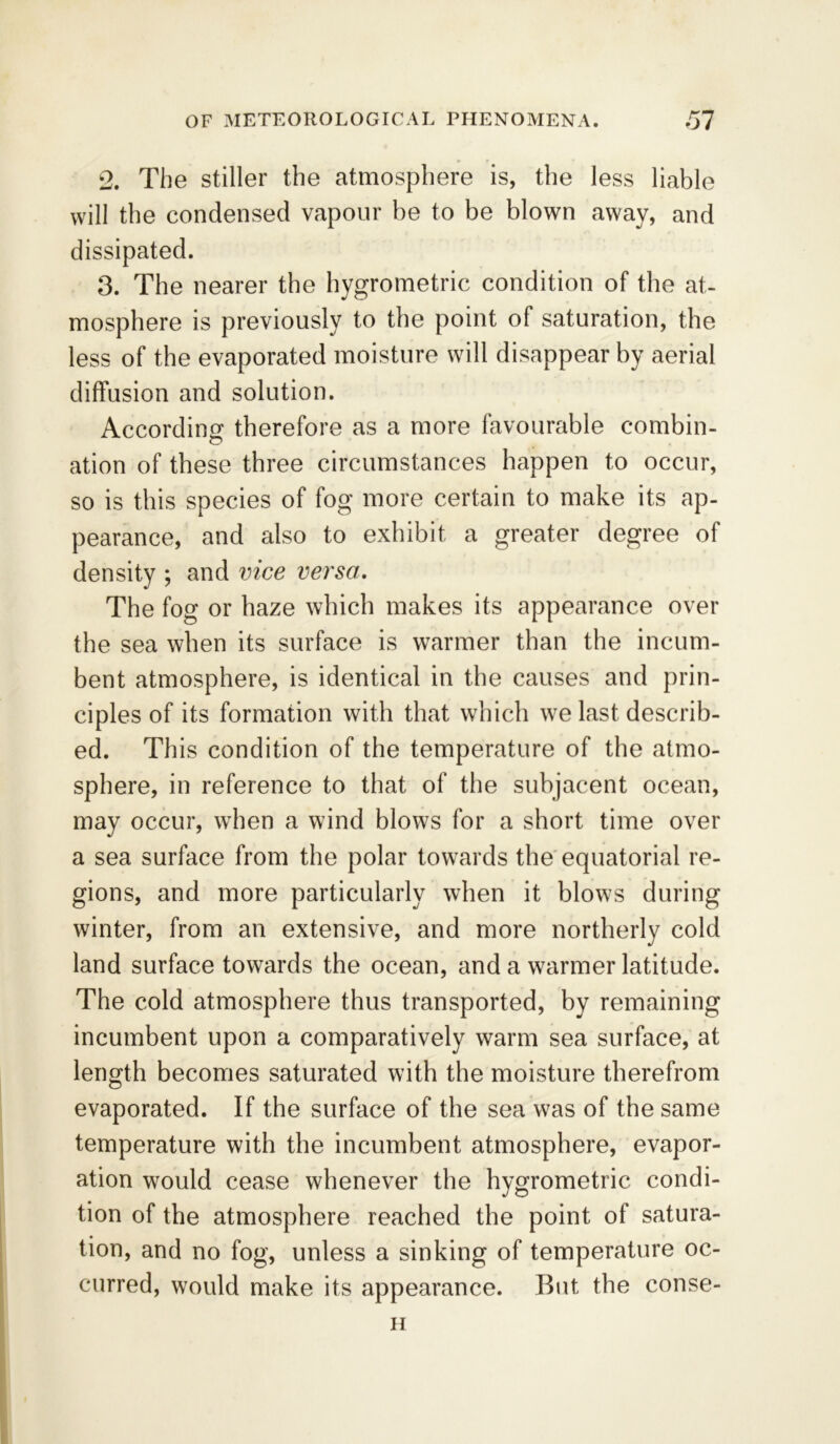 2. The stiller the atmosphere is, the less liable will the condensed vapour be to be blown away, and dissipated. 3. The nearer the hygrometric condition of the at- mosphere is previously to the point of saturation, the less of the evaporated moisture will disappear by aerial diffusion and solution. According therefore as a more favourable combin- ation of these three circumstances happen to occur, so is this species of fog more certain to make its ap- pearance, and also to exhibit a greater degree of density ; and vice versa. The fog or haze which makes its appearance over the sea when its surface is warmer than the incum- bent atmosphere, is identical in the causes and prin- ciples of its formation with that which we last describ- ed. This condition of the temperature of the atmo- sphere, in reference to that of the subjacent ocean, may occur, when a wind blows for a short time over a sea surface from the polar towards the equatorial re- gions, and more particularly when it blows during winter, from an extensive, and more northerly cold land surface towards the ocean, and a warmer latitude. The cold atmosphere thus transported, by remaining incumbent upon a comparatively warm sea surface, at length becomes saturated with the moisture therefrom evaporated. If the surface of the sea was of the same temperature with the incumbent atmosphere, evapor- ation would cease whenever the hygrometric condi- tion of the atmosphere reached the point of satura- tion, and no fog, unless a sinking of temperature oc- curred, would make its appearance. But the conse- ii