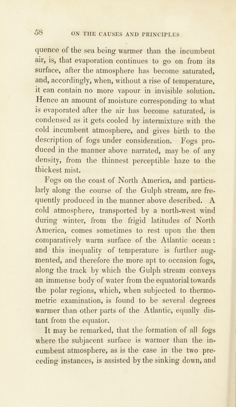 quence of the sea being warmer than the incumbent air, is, that evaporation continues to go on from its surface, after the atmosphere has become saturated, and, accordingly, when, without a rise of temperature, it can contain no more vapour in invisible solution. Hence an amount of moisture corresponding to what is evaporated after the air has become saturated, is condensed as it gets cooled by intermixture with the cold incumbent atmosphere, and gives birth to the description of fogs under consideration. Fogs pro- duced in the manner above narrated, may be of any density, from the thinnest perceptible haze to the thickest mist. Fogs on the coast of North America, and particu- larly along the course of the Gulph stream, are fre- quently produced in the manner above described. A cold atmosphere, transported by a north-west wind during winter, from the frigid latitudes of North America, comes sometimes to rest upon the then comparatively warm surface of the Atlantic ocean : and this inequality of temperature is further aug- mented, and therefore the more apt to occasion fogs, along the track by which the Gulph stream conveys an immense body of water from the equatorial towards the polar regions, which, when subjected to thermo- metric examination, is found to be several degrees warmer than other parts of the Atlantic, equally dis- tant from the equator. It may be remarked, that the formation of all fogs where the subjacent surface is warmer than the in- cumbent atmosphere, as is the case in the two pre- ceding instances, is assisted by the sinking down, and