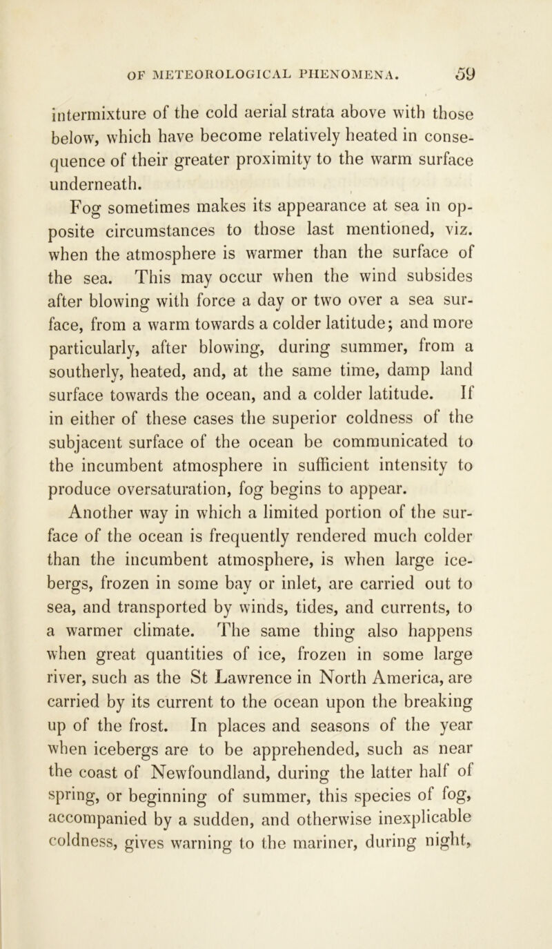 intermixture of the cold aerial strata above with those below, which have become relatively heated in conse- quence of their greater proximity to the warm surface underneath. i Fog sometimes makes its appearance at sea in op- posite circumstances to those last mentioned, viz. when the atmosphere is warmer than the surface of the sea. This may occur when the wind subsides after blowing with force a day or two over a sea sur- face, from a warm towards a colder latitude; and more particularly, after blowing, during summer, from a southerly, heated, and, at the same time, damp land surface towards the ocean, and a colder latitude. II in either of these cases the superior coldness of the subjacent surface of the ocean be communicated to the incumbent atmosphere in sufficient intensity to produce oversaturation, fog begins to appear. Another way in which a limited portion of the sur- face of the ocean is frequently rendered much colder than the incumbent atmosphere, is when large ice- bergs, frozen in some bay or inlet, are carried out to sea, and transported by winds, tides, and currents, to a warmer climate. The same thing also happens when great quantities of ice, frozen in some large river, such as the St Lawrence in North America, are carried by its current to the ocean upon the breaking up of the frost. In places and seasons of the year when icebergs are to be apprehended, such as near the coast of Newfoundland, during the latter half of spring, or beginning of summer, this species of fog, accompanied by a sudden, and otherwise inexplicable coldness, gives warning to the mariner, during night.