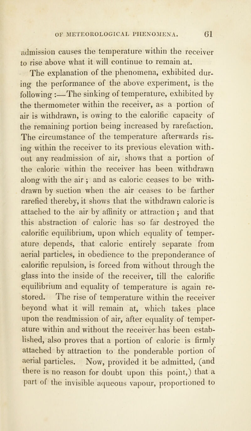 admission causes the temperature within the receiver to rise above what it will continue to remain at. The explanation of the phenomena, exhibited dur- ing the performance of the above experiment, is the following :—The sinking of temperature, exhibited by the thermometer within the receiver, as a portion of air is withdrawn, is owing to the calorific capacity of the remaining portion being increased by rarefaction. The circumstance of the temperature afterwards ris- ing within the receiver to its previous elevation with- out any readmission of air, shows that a portion of the caloric within the receiver has been withdrawn along with the air; and as caloric ceases to be with- drawn by suction when the air ceases to be farther rarefied thereby, it shows that the withdrawn caloric is attached to the air by affinity or attraction ; and that this abstraction of caloric has so far destroyed the calorific equilibrium, upon which equality of temper- ature depends, that caloric entirely separate from aerial particles, in obedience to the preponderance of calorific repulsion, is forced from without through the glass into the inside of the receiver, till the calorific equilibrium and equality of temperature is again re- stored. The rise of temperature within the receiver beyond what it will remain at, which takes place upon the readmission of air, after equality of temper- ature within and without the receiver has been estab- lished, also proves that a portion of caloric is firmly attached by attraction to the ponderable portion ol aerial particles. Now, provided it be admitted, (and there is no reason for doubt upon this point,) that a part ol the invisible aqueous vapour, proportioned to