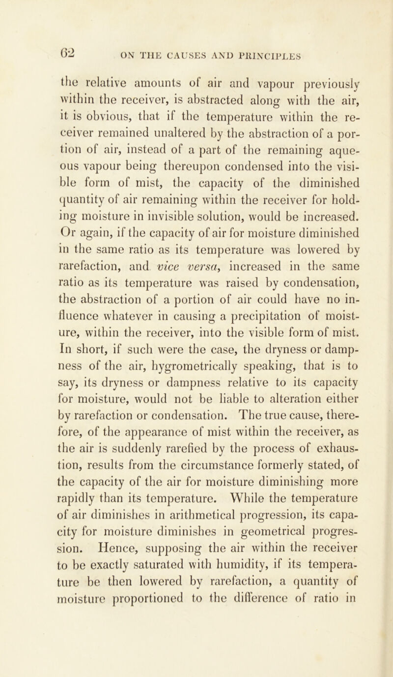 the relative amounts ot air and vapour previously within the receiver, is abstracted along with the air, it is obvious, that if the temperature within the re- ceiver remained unaltered by the abstraction of a por- tion of air, instead of a part of the remaining aque- ous vapour being thereupon condensed into the visi- ble form of mist, the capacity of the diminished (juantity of air remaining within the receiver for hold- ing moisture in invisible solution, would be increased. Or again, if the capacity of air for moisture diminished in the same ratio as its temperature was lowered by rarefaction, and vice versa, increased in the same ratio as its temperature was raised by condensation, the abstraction of a portion of air could have no in- fluence whatever in causing a precipitation of moist- ure, within the receiver, into the visible form of mist. In short, if such were the case, the dryness or damp- ness of the air, hygrometrically speaking, that is to say, its dryness or dampness relative to its capacity for moisture, would not be liable to alteration either by rarefaction or condensation. The true cause, there- fore, of the appearance of mist wdthin the receiver, as the air is suddenly rarefied by the process of exhaus- tion, results from the circumstance formerly stated, of the capacity of the air for moisture diminishing more rapidly than its temperature. While the temperature of air diminishes in arithmetical progression, its capa- city for moisture diminishes in geometrical progres- sion. Hence, supposing the air within the receiver to be exactly saturated with humidity, if its tempera- ture be then lowered by rarefaction, a quantity of moisture proportioned to the difference of ratio in