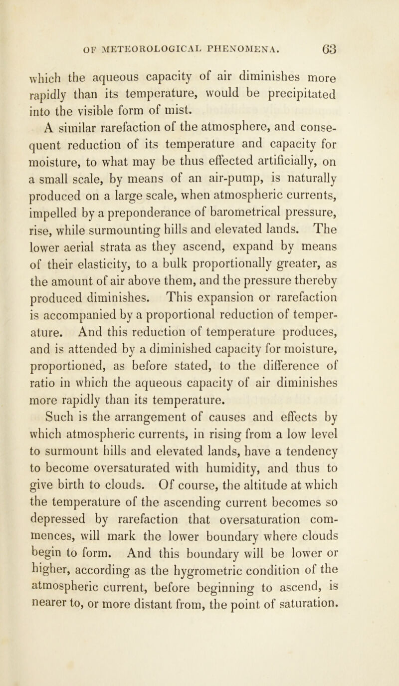 which the aqueous capacity of air diminishes more rapidly than its temperature, would be precipitated into the visible form of mist. A similar rarefaction of the atmosphere, and conse- quent reduction of its temperature and capacity for moisture, to what may be thus effected artificially, on a small scale, by means of an air-pump, is naturally produced on a large scale, when atmospheric currents, impelled by a preponderance of barometrical pressure, rise, while surmounting hills and elevated lands. The lower aerial strata as they ascend, expand by means of their elasticity, to a bulk proportionally greater, as the amount of air above them, and the pressure thereby produced diminishes. This expansion or rarefaction is accompanied by a proportional reduction of temper- ature. And this reduction of temperature produces, and is attended by a diminished capacity for moisture, proportioned, as before stated, to the difference of ratio in which the aqueous capacity of air diminishes more rapidly than its temperature. Such is the arrangement of causes and effects by which atmospheric currents, in rising from a lowr level to surmount hills and elevated lands, have a tendency to become oversaturated with humidity, and thus to give birth to clouds. Of course, the altitude at which the temperature of the ascending current becomes so depressed by rarefaction that oversaturation com- mences, will mark the lower boundary where clouds begin to form. And this boundary will be lower or higher, according as the hygrometric condition ot the atmospheric current, before beginning to ascend, is nearer to, or more distant from, the point of saturation.