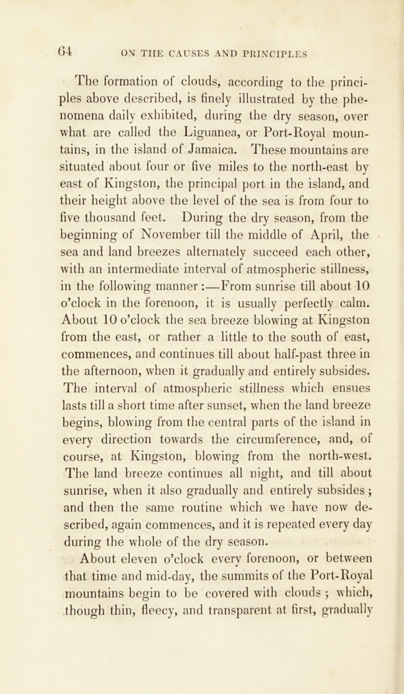 The formation of clouds, according to the princi- ples above described, is finely illustrated by the phe- nomena daily exhibited, during the dry season, over what are called the Liguanea, or Port-Royal moun- tains, in the island of Jamaica. These mountains are situated about four or five miles to the north-east by east of Kingston, the principal port in the island, and their height above the level of the sea is from four to five thousand feet. During the dry season, from the beginning of November till the middle of April, the sea and land breezes alternately succeed each other, with an intermediate interval of atmospheric stillness, in the following manner:—From sunrise till about 10 o’clock in the forenoon, it is usually perfectly calm. About 10 o’clock the sea breeze blowing at Kingston from the east, or rather a little to the south of east, commences, and continues till about half-past three in the afternoon, when it gradually and entirely subsides. The interval of atmospheric stillness which ensues lasts till a short time after sunset, when the land breeze begins, blowing from the central parts of the island in every direction towards the circumference, and, of course, at Kingston, blowing from the north-west. The land breeze continues all night, and till about sunrise, when it also gradually and entirely subsides; and then the same routine which we have now de- scribed, again commences, and it is repeated every day during the whole of the dry season. About eleven o’clock everv forenoon, or between %! that time and mid-day, the summits of the Port-Royal mountains begin to be covered with clouds ; which, though thin, fleecy, and transparent at first, gradually