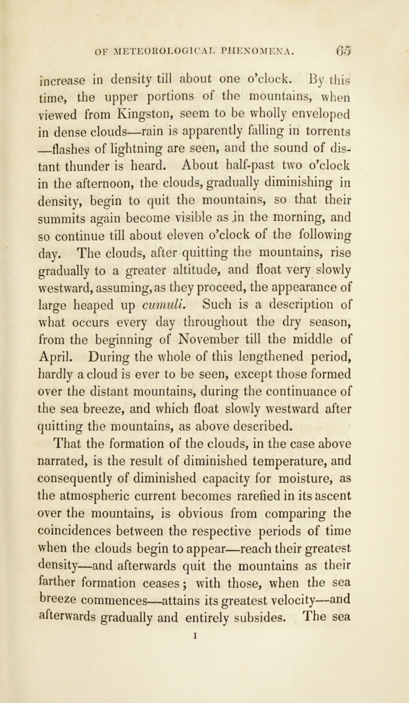 increase in density till about one o’clock. By this time, the upper portions of the mountains, when viewed from Kingston, seem to be wholly enveloped in dense clouds—rain is apparently falling in torrents flashes of lightning are seen, and the sound of dis- tant thunder is heard. About half-past two o’clock in the afternoon, the clouds, gradually diminishing in density, begin to quit the mountains, so that their summits again become visible as .in the morning, and so continue till about eleven o’clock of the following day. The clouds, after quitting the mountains, rise gradually to a greater altitude, and float very slowly westward, assuming, as they proceed, the appearance of large heaped up cumuli. Such is a description of what occurs every day throughout the dry season, from the beginning of November till the middle of April. During the whole of this lengthened period, hardly a cloud is ever to be seen, except those formed over the distant mountains, during the continuance of the sea breeze, and which float slowly westward after quitting the mountains, as above described. That the formation of the clouds, in the case above narrated, is the result of diminished temperature, and consequently of diminished capacity for moisture, as the atmospheric current becomes rarefied in its ascent over the mountains, is obvious from comparing the coincidences between the respective periods of time when the clouds begin to appear—reach their greatest density—and afterwards quit the mountains as their farther formation ceases; with those, when the sea breeze commences—attains its greatest velocity—and afterwards gradually and entirely subsides. The sea 1