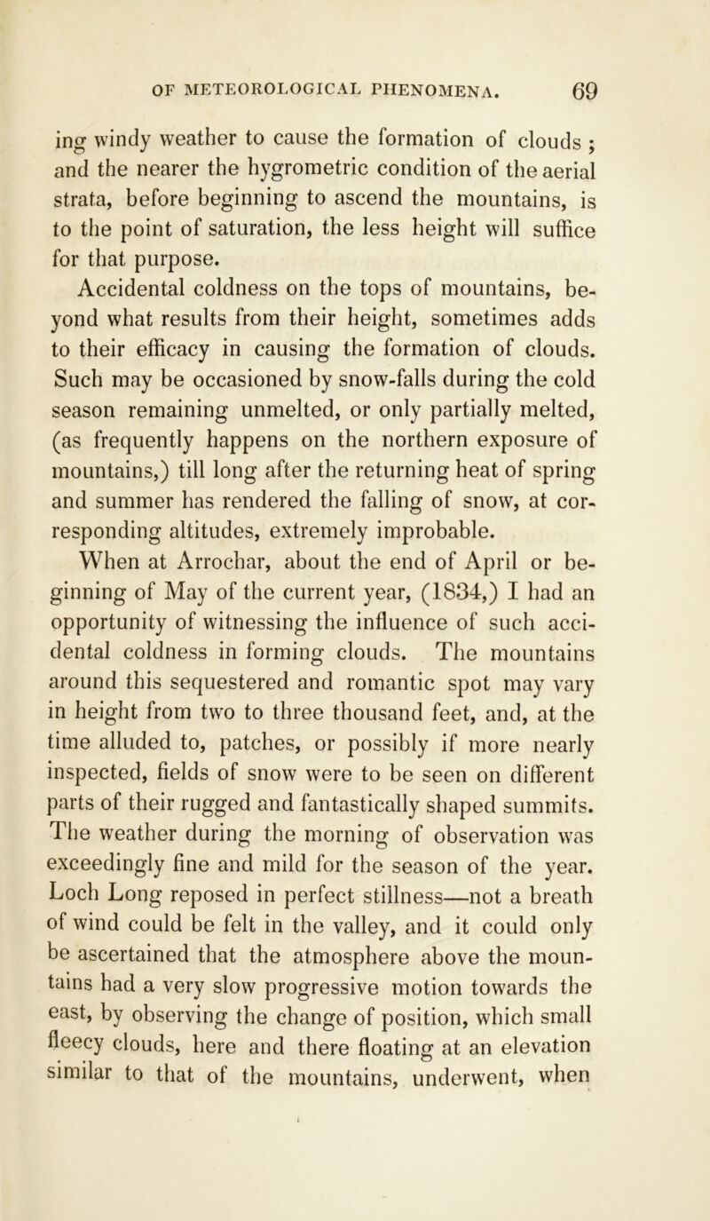 ing windy weather to cause the formation of clouds ; and the nearer the hygrometric condition of the aerial strata, before beginning to ascend the mountains, is to the point of saturation, the less height will suffice for that purpose. Accidental coldness on the tops of mountains, be- yond what results from their height, sometimes adds to their efficacy in causing the formation of clouds. Such may be occasioned by snow-falls during the cold season remaining unmelted, or only partially melted, (as frequently happens on the northern exposure of mountains,) till long after the returning heat of spring and summer has rendered the falling of snow, at cor- responding altitudes, extremely improbable. When at Arrochar, about the end of April or be- ginning of May of the current year, (1834,) I had an opportunity of witnessing the influence of such acci- dental coldness in forming clouds. The mountains around this sequestered and romantic spot may vary in height from two to three thousand feet, and, at the time alluded to, patches, or possibly if more nearly inspected, fields of snow were to be seen on different parts of their rugged and fantastically shaped summits. The weather during the morning of observation was exceedingly fine and mild for the season of the year. Loch Long reposed in perfect stillness—not a breath of wind could be felt in the valley, and it could only be ascertained that the atmosphere above the moun- tains had a very slow progressive motion towards the east, by observing the change of position, which small fleecy clouds, here and there floating at an elevation similar to that of the mountains, underwent, when