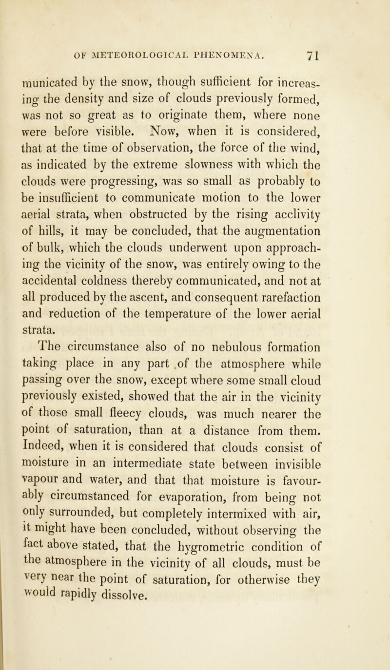 municated by the snow, though sufficient for increas- ing the density and size of clouds previously formed, was not so great as to originate them, where none were before visible. Now, when it is considered, that at the time of observation, the force of the wind, as indicated by the extreme slowness with which the clouds were progressing, was so small as probably to be insufficient to communicate motion to the lower aerial strata, when obstructed by the rising acclivity of hills, it may be concluded, that the augmentation of bulk, which the clouds underwent upon approach- ing the vicinity of the snow, was entirely owing to the accidental coldness thereby communicated, and not at all produced by the ascent, and consequent rarefaction and reduction of the temperature of the lower aerial strata. The circumstance also of no nebulous formation taking place in any part .of the atmosphere while passing over the snow, except where some small cloud previously existed, showed that the air in the vicinity of those small fleecy clouds, was much nearer the point of saturation, than at a distance from them. Indeed, when it is considered that clouds consist of moisture in an intermediate state between invisible vapour and water, and that that moisture is favour- ably circumstanced for evaporation, from being not only surrounded, but completely intermixed with air, it might have been concluded, without observing the fact above stated, that the hygrometric condition of the atmosphere in the vicinity of all clouds, must be very near the point of saturation, for otherwise they vould rapidly dissolve.