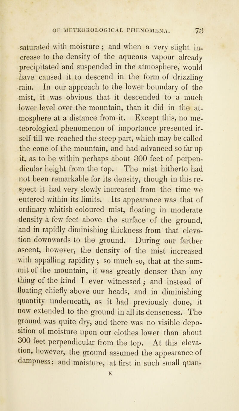 saturated with moisture ; and when a very slight in- crease to the density of the aqueous vapour already precipitated and suspended in the atmosphere, would have caused it to descend in the form of drizzling rain. In our approach to the lower boundary of the mist, it was obvious that it descended to a much lower level over the mountain, than it did in the at- mosphere at a distance from it. Except this, no me- teorological phenomenon of importance presented it- self till we reached the steep part, which may be called the cone of the mountain, and had advanced so far up it, as to be within perhaps about 300 feet of perpen- dicular height from the top. The mist hitherto had not been remarkable for its density, though in this re- spect it had very slowly increased from the time we entered within its limits. Its appearance was that of ordinary whitish coloured mist, floating in moderate density a few feet above the surface of the ground, and in rapidly diminishing thickness from that eleva- tion downwards to the ground. During our farther ascent, however, the density of the mist increased with appalling rapidity ; so much so, that at the sum- mit of the mountain, it was greatly denser than any thing of the kind I ever witnessed ; and instead of floating chiefly above our heads, and in diminishing quantity underneath, as it had previously done, it now extended to the ground in all its denseness. The ground was quite dry, and there was no visible depo- sition of moisture upon our clothes lower than about 300 feet perpendicular from the top. At this eleva- tion, however, the ground assumed the appearance of dampness; and moisture, at first in such small quan- K