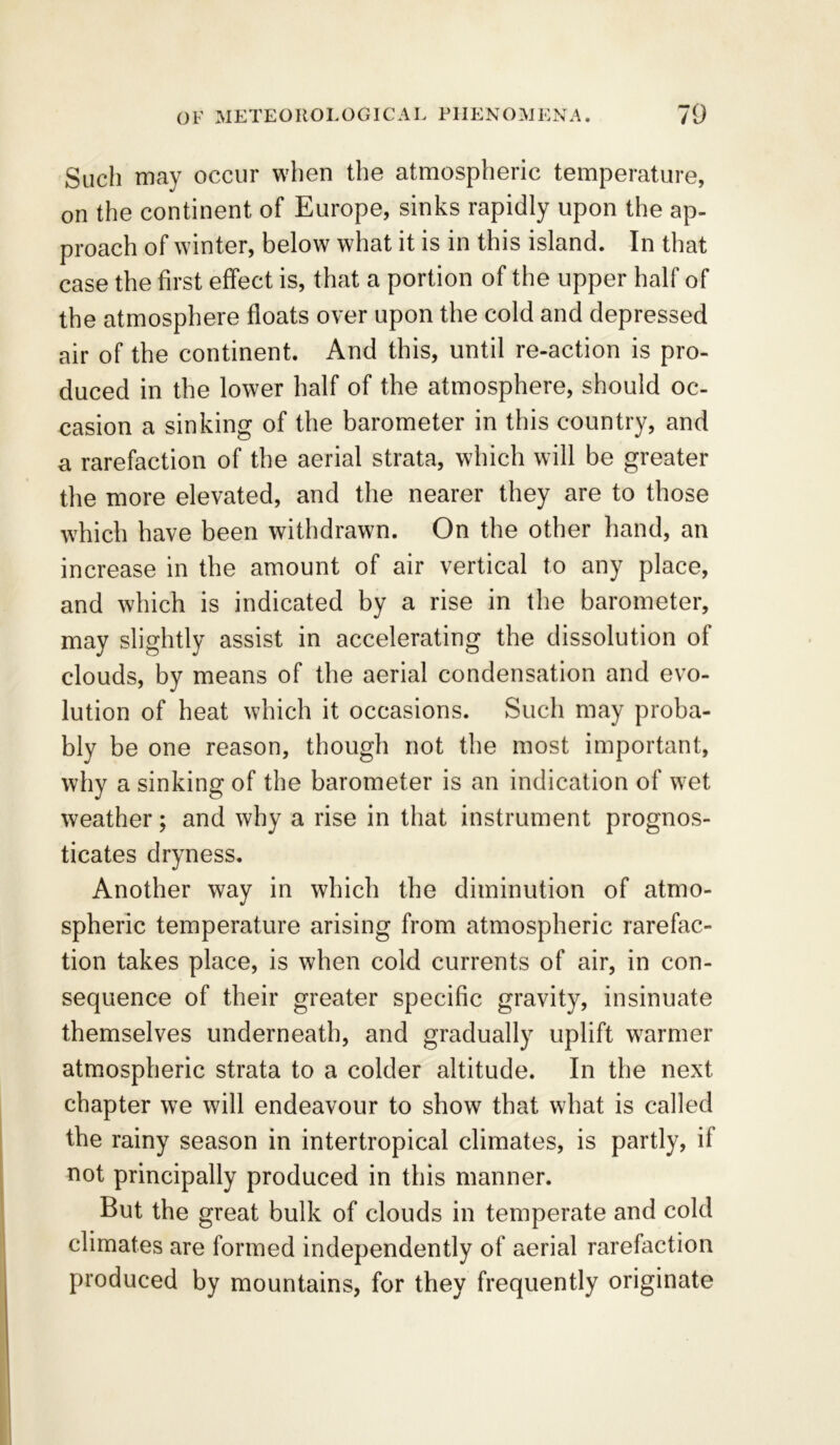 Such may occur when the atmospheric temperature, on the continent of Europe, sinks rapidly upon the ap- proach of winter, below what it is in this island. In that case the first effect is, that a portion of the upper half of the atmosphere floats over upon the cold and depressed air of the continent. And this, until re-action is pro- duced in the lower half of the atmosphere, should oc- casion a sinking of the barometer in this country, and a rarefaction of the aerial strata, which will be greater the more elevated, and the nearer they are to those which have been withdrawn. On the other hand, an increase in the amount of air vertical to any place, and which is indicated by a rise in the barometer, may slightly assist in accelerating the dissolution of clouds, by means of the aerial condensation and evo- lution of heat which it occasions. Such may proba- bly be one reason, though not the most important, why a sinking of the barometer is an indication of wet weather; and why a rise in that instrument prognos- ticates dryness. Another way in which the diminution of atmo- spheric temperature arising from atmospheric rarefac- tion takes place, is when cold currents of air, in con- sequence of their greater specific gravity, insinuate themselves underneath, and gradually uplift warmer atmospheric strata to a colder altitude. In the next chapter we will endeavour to show that what is called the rainy season in intertropical climates, is partly, if not principally produced in this manner. But the great bulk of clouds in temperate and cold climates are formed independently of aerial rarefaction produced by mountains, for they frequently originate