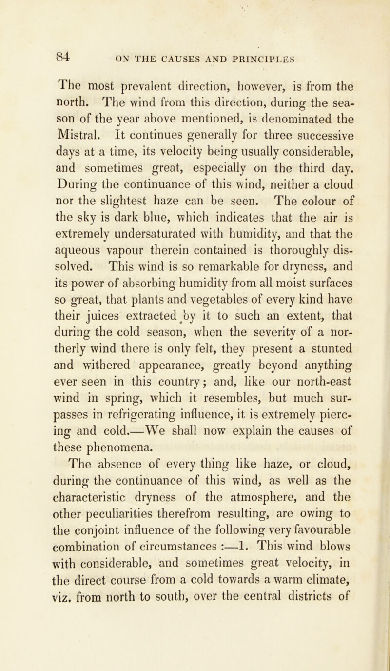 The most prevalent direction, however, is from the north. The wind from this direction, during the sea- son of the year above mentioned, is denominated the Mistral. It continues generally for three successive days at a time, its velocity being usually considerable, and sometimes great, especially on the third day. During the continuance of this wind, neither a cloud nor the slightest haze can be seen. The colour of the sky is dark blue, which indicates that the air is extremely undersaturated with humidity, and that the aqueous vapour therein contained is thoroughly dis- solved. This wind is so remarkable for dryness, and its power of absorbing humidity from all moist surfaces so great, that plants and vegetables of every kind have their juices extracted by it to such an extent, that during the cold season, when the severity of a nor- therly wind there is only felt, they present a stunted and withered appearance, greatly beyond anything ever seen in this country; and, like our north-east wind in spring, which it resembles, but much sur- passes in refrigerating influence, it is extremely pierc- ing and cold.—We shall now explain the causes of these phenomena. The absence of every thing like haze, or cloud, during the continuance of this wind, as well as the characteristic dryness of the atmosphere, and the other peculiarities therefrom resulting, are owing to the conjoint influence of the following very favourable combination of circumstances :—1. This wind blows with considerable, and sometimes great velocity, in the direct course from a cold towards a warm climate, viz. from north to south, over the central districts of