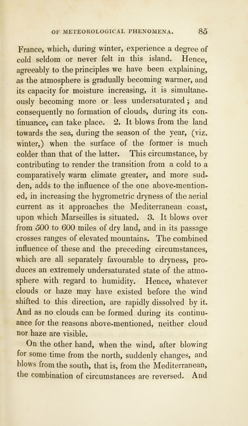 France, which, during winter, experience a degree of cold seldom or never felt in this island. Hence, agreeably to the principles we have been explaining, as the atmosphere is gradually becoming warmer, and its capacity for moisture increasing, it is simultane- ously becoming more or less undersaturated ; and consequently no formation of clouds, during its con- tinuance, can take place. 2. It blows from the land towards the sea, during the season of the year, (viz. winter,) when the surface of the former is much colder than that of the latter. This circumstance, by contributing to render the transition from a cold to a comparatively warm climate greater, and more sud- den, adds to the influence of the one above-mention- ed, in increasing the hygrometric dryness of the aerial current as it approaches the Mediterranean coast, upon which Marseilles is situated. 3. It blows over from 500 to 600 miles of dry land, and in its passage crosses ranges of elevated mountains. The combined influence of these and the preceding circumstances, which are all separately favourable to dryness, pro- duces an extremely undersaturated state of the atmo- sphere with regard to humidity. Hence, whatever clouds or haze may have existed before the wind shifted to this direction, are rapidly dissolved by it. And as no clouds can be formed during its continu- ance for the reasons above-mentioned, neither cloud nor haze are visible. On the other hand, when the wind, after blowing for some time from the north, suddenly changes, and blows from the south, that is, from the Mediterranean, the combination of circumstances are reversed. And