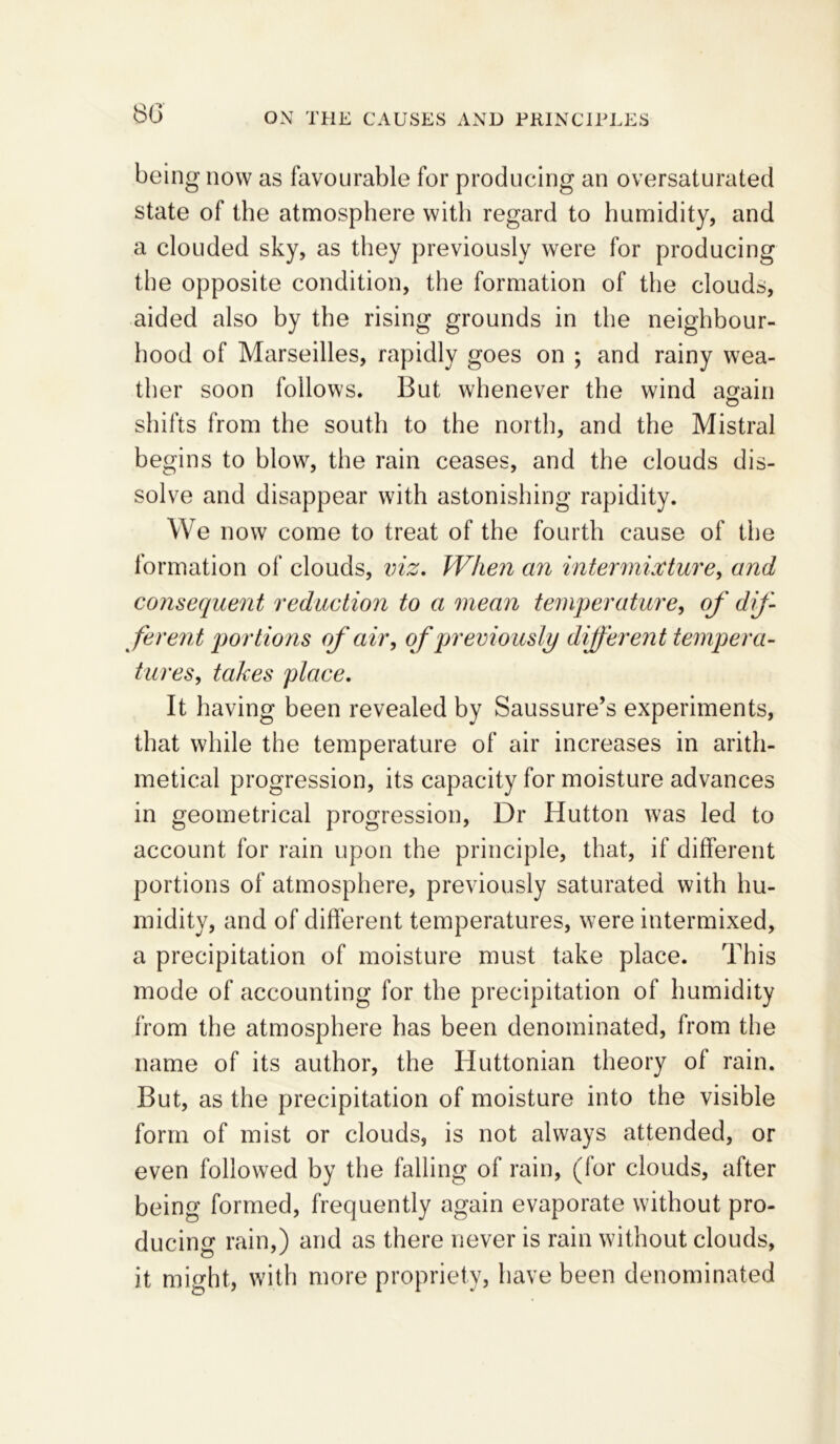 80 being now as favourable for producing an oversaturated state of the atmosphere with regard to humidity, and a clouded sky, as they previously were for producing the opposite condition, the formation of the clouds, aided also by the rising grounds in the neighbour- hood of Marseilles, rapidly goes on ; and rainy wea- ther soon follows. But whenever the wind again shifts from the south to the north, and the Mistral begins to blow, the rain ceases, and the clouds dis- solve and disappear with astonishing rapidity. We now come to treat of the fourth cause of the formation of clouds, viz. When an intermixture, and consequent reduction to a mean temperature, of dif- ferent portions of air, of previously different tempera- tures, takes place. It having been revealed by Saussure’s experiments, that while the temperature of air increases in arith- metical progression, its capacity for moisture advances in geometrical progression, Dr Hutton was led to account for rain upon the principle, that, if different portions of atmosphere, previously saturated with hu- midity, and of different temperatures, were intermixed, a precipitation of moisture must take place. This mode of accounting for the precipitation of humidity from the atmosphere has been denominated, from the name of its author, the Huttonian theory of rain. But, as the precipitation of moisture into the visible form of mist or clouds, is not always attended, or even followed by the falling of rain, (for clouds, after being formed, frequently again evaporate without pro- ducing rain.) and as there never is rain without clouds, it might, with more propriety, have been denominated