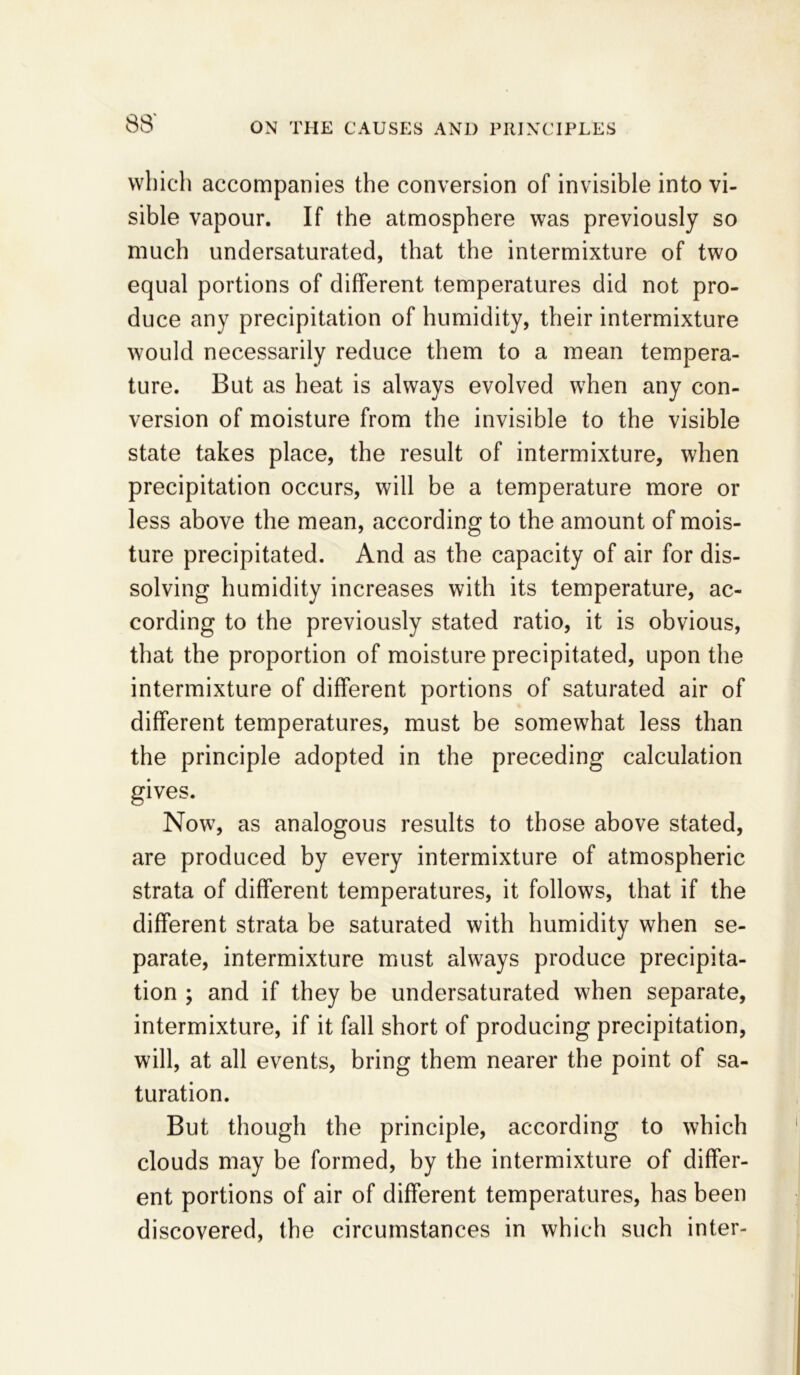 which accompanies the conversion of invisible into vi- sible vapour. If the atmosphere was previously so much undersaturated, that the intermixture of two equal portions of different temperatures did not pro- duce any precipitation of humidity, their intermixture would necessarily reduce them to a mean tempera- ture. But as heat is always evolved when any con- version of moisture from the invisible to the visible state takes place, the result of intermixture, when precipitation occurs, will be a temperature more or less above the mean, according to the amount of mois- ture precipitated. And as the capacity of air for dis- solving humidity increases with its temperature, ac- cording to the previously stated ratio, it is obvious, that the proportion of moisture precipitated, upon the intermixture of different portions of saturated air of different temperatures, must be somewhat less than the principle adopted in the preceding calculation gives. Now, as analogous results to those above stated, are produced by every intermixture of atmospheric strata of different temperatures, it follows, that if the different strata be saturated with humidity when se- parate, intermixture must always produce precipita- tion ; and if they be undersaturated when separate, intermixture, if it fall short of producing precipitation, will, at all events, bring them nearer the point of sa- turation. But though the principle, according to which clouds may be formed, by the intermixture of differ- ent portions of air of different temperatures, has been discovered, the circumstances in which such inter-