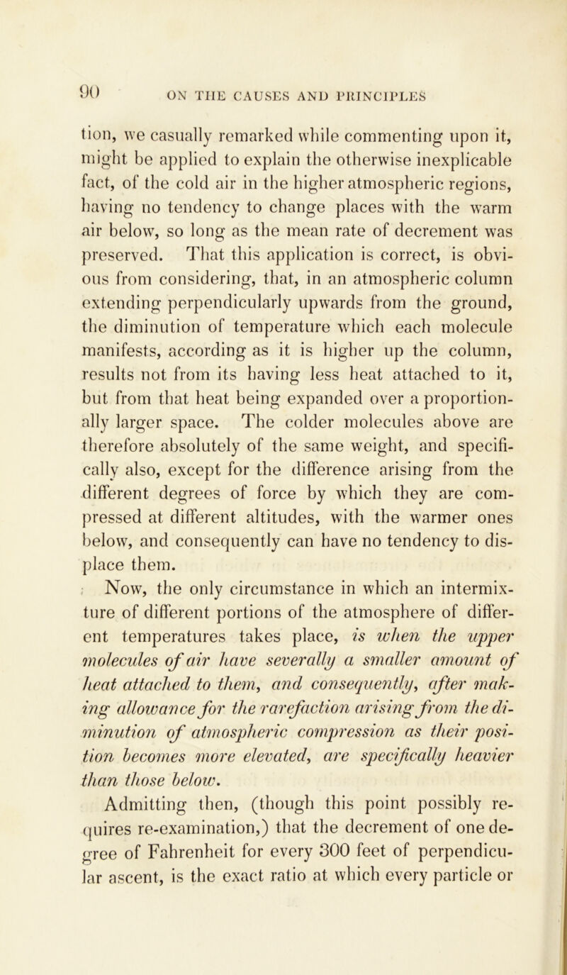 tion, we casually remarked while commenting upon it, might be applied to explain the otherwise inexplicable fact, of the cold air in the higher atmospheric regions, having no tendency to change places with the warm air below, so long as the mean rate of decrement was preserved. That this application is correct, is obvi- ous from considering, that, in an atmospheric column extending perpendicularly upwards from the ground, the diminution of temperature which each molecule manifests, according as it is higher up the column, results not from its having less heat attached to it, but from that heat being expanded over a proportion- ally larger space. The colder molecules above are therefore absolutely of the same weight, and specifi- cally also, except for the difference arising from the different degrees of force by which they are com- pressed at different altitudes, with the warmer ones below, and consequently can have no tendency to dis- place them. Now, the only circumstance in which an intermix- ture of different portions of the atmosphere of differ- ent temperatures takes place, is when the upper molecules of air have severally a smaller amount of heat attached to them, and consequently, after mak- ing allowance for the rarefaction arising from the di- minution of atmospheric compression as their posi- tion becomes more elevated, are specifically heavier than those below. Admitting then, (though this point possibly re- quires re-examination,) that the decrement of one de- gree of Fahrenheit for every 300 feet of perpendicu- lar ascent, is the exact ratio at which every particle or