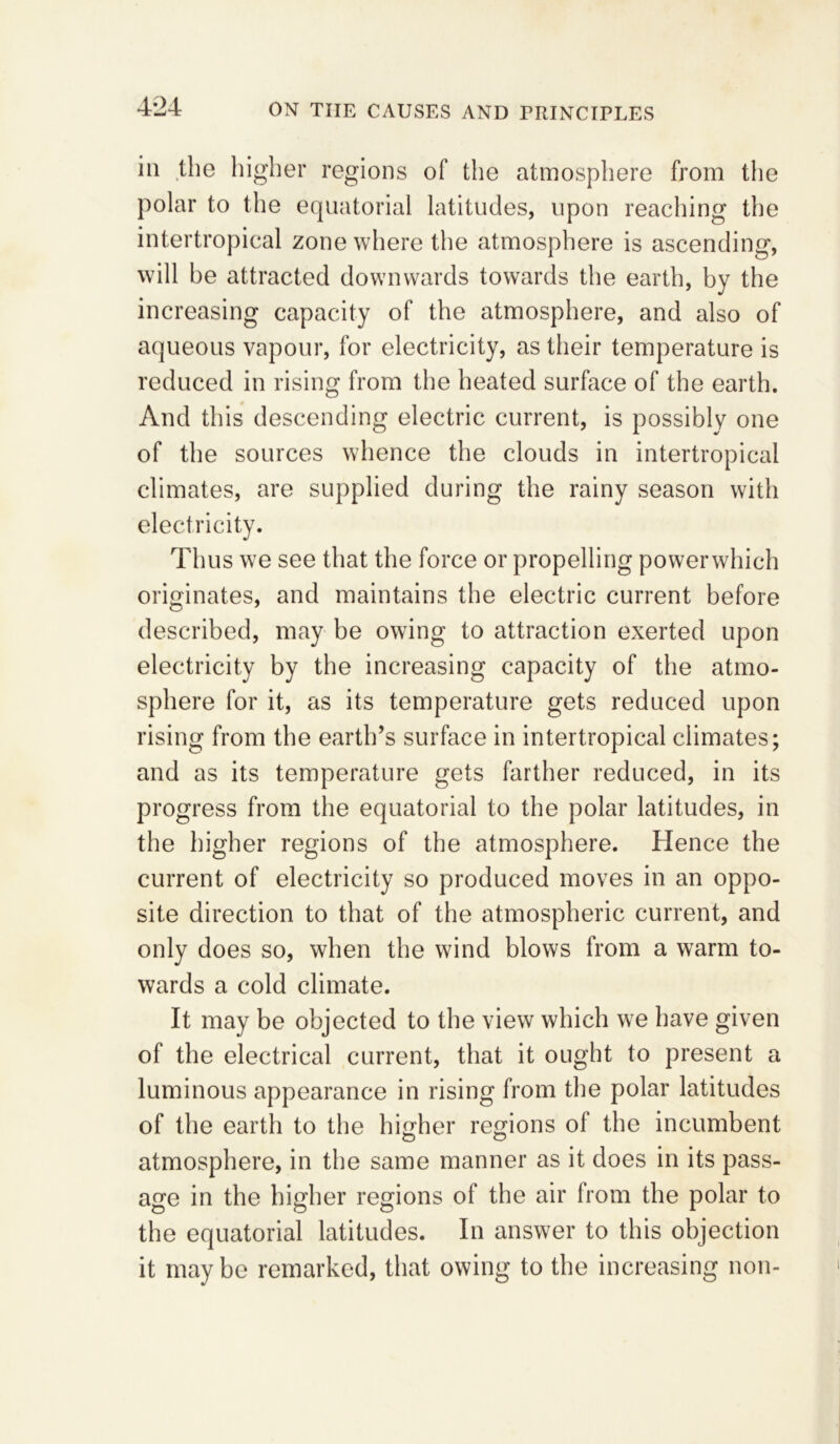 4*24 in the higher regions of the atmosphere from the polar to the equatorial latitudes, upon reaching the intertropical zone where the atmosphere is ascending, will be attracted downwards towards the earth, by the increasing capacity of the atmosphere, and also of aqueous vapour, for electricity, as their temperature is reduced in rising from the heated surface of the earth. And this descending electric current, is possibly one of the sources whence the clouds in intertropical climates, are supplied during the rainy season with electricity. Thus we see that the force or propelling powerwhich originates, and maintains the electric current before described, may be owing to attraction exerted upon electricity by the increasing capacity of the atmo- sphere for it, as its temperature gets reduced upon rising from the earth’s surface in intertropical climates; and as its temperature gets farther reduced, in its progress from the equatorial to the polar latitudes, in the higher regions of the atmosphere. Hence the current of electricity so produced moves in an oppo- site direction to that of the atmospheric current, and only does so, when the wind blows from a warm to- wards a cold climate. It may be objected to the view which we have given of the electrical current, that it ought to present a luminous appearance in rising from the polar latitudes of the earth to the higher regions of the incumbent O O atmosphere, in the same manner as it does in its pass- age in the higher regions of the air from the polar to the equatorial latitudes. In answer to this objection it maybe remarked, that owing to the increasing non-