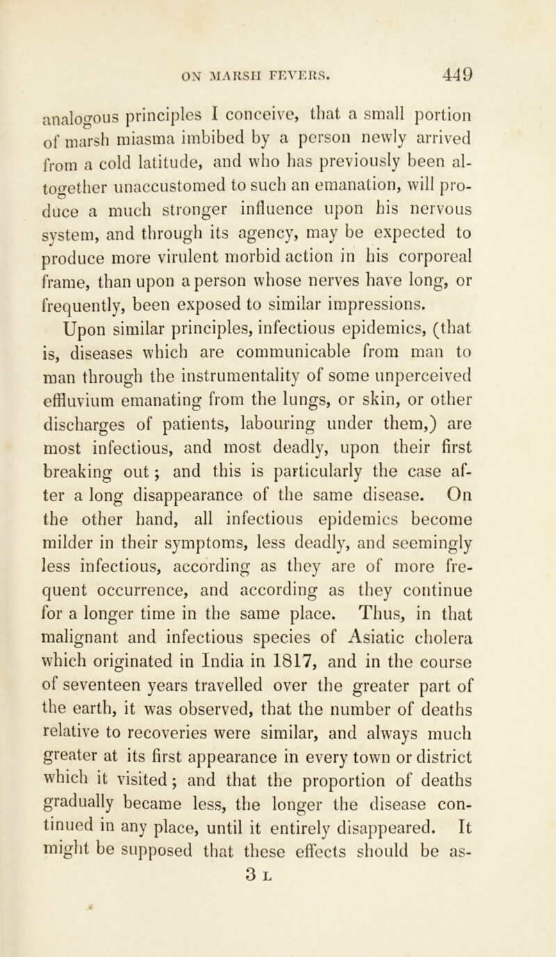 analogous principles I conceive, that a small portion of marsh miasma imbibed by a person newly arrived from a cold latitude, and who has previously been al- together unaccustomed to such an emanation, will pro- o . L duce a much stronger influence upon his nervous system, and through its agency, may be expected to produce more virulent morbid action in his corporeal frame, than upon a person whose nerves have long, or frequently, been exposed to similar impressions. Upon similar principles, infectious epidemics, (that is, diseases which are communicable from man to man through the instrumentality of some unperceived effluvium emanating from the lungs, or skin, or other discharges of patients, labouring under them,) are most infectious, and most deadly, upon their first breaking out; and this is particularly the case af- ter a long disappearance of the same disease. On the other hand, all infectious epidemics become milder in their symptoms, less deadly, and seemingly less infectious, according as they are of more fre- quent occurrence, and according as they continue for a longer time in the same place. Thus, in that malignant and infectious species of Asiatic cholera which originated in India in 1817, and in the course of seventeen years travelled over the greater part of the earth, it was observed, that the number of deaths relative to recoveries were similar, and always much greater at its first appearance in every town or district which it visited; and that the proportion of deaths gradually became less, the longer the disease con- tinued in any place, until it entirely disappeared. It might be supposed that these effects should be as- 3 L