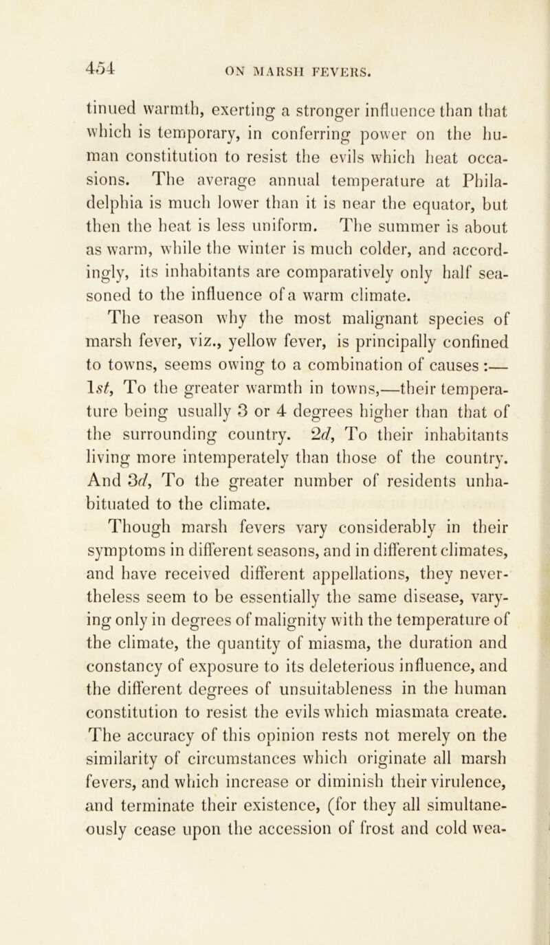 tinned warmth, exerting a stronger influence than that which is temporary, in conferring power on the hu- man constitution to resist the evils which heat occa- sions. The average annual temperature at Phila- delphia is much lower than it is near the equator, but then the heat is less uniform. The summer is about as warm, while the winter is much colder, and accord- ingly, its inhabitants are comparatively only half sea- soned to the influence of a warm climate. The reason why the most malignant species of marsh fever, viz., yellow fever, is principally confined to towns, seems owing to a combination of causes :— ls£, To the greater warmth in towns,—their tempera- ture being usually 3 or 4 degrees higher than that of the surrounding country. 2d, To their inhabitants living more intemperately than those of the country. And 3d, To the greater number of residents unha- bituated to the climate. Though marsh fevers vary considerably in their symptoms in different seasons, and in different climates, and have received different appellations, they never- theless seem to be essentially the same disease, vary- ing only in degrees of malignity with the temperature of the climate, the quantity of miasma, the duration and constancy of exposure to its deleterious influence, and the different degrees of unsuitableness in the human constitution to resist the evils which miasmata create. The accuracy of this opinion rests not merely on the similarity of circumstances which originate all marsh fevers, and which increase or diminish their virulence, and terminate their existence, (for they all simultane- ously cease upon the accession of frost and cold wea- t