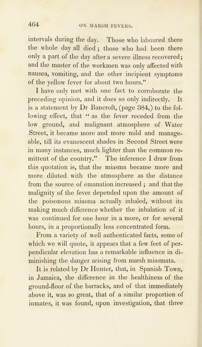 intervals during the day. Those who laboured there the whole day all died ; those who had been there only a part of the day after a severe illness recovered; and the master of the workmen was only affected with nausea, vomiting, and the other incipient symptoms of the yellow fever for about two hours.” I have only met with one fact to corroborate the preceding opinion, and it does so only indirectly. It is a statement by Dr Bancroft, (page 384,) to the fol- lowing effect, that “ as the fever receded from the low ground, and malignant atmosphere of Water Street, it became more and more mild and manage- able, till its evanescent shades in Second Street were in many instances, much lighter than the common re- mittent of the country.” The inference I draw from this quotation is, that the miasma became more and more diluted with the atmosphere as the distance from the source of emanation increased ; and that the malignity of the fever depended upon the amount of the poisonous miasma actually inhaled, without its making much difference whether the inhalation of it was continued for one hour in a more, or for several hours, in a proportionally less concentrated form. From a varietv of well authenticated facts, some of which we will quote, it appears that a few feet of per- pendicular elevation has a remarkable influence in di- minishing the danger arising from marsh miasmata. It is related by Dr Hunter, that, in Spanish Town, in Jamaica, the difference in the healthiness of the ground-floor of the barracks, and of that immediately above it, was so great, that of a similar proportion of inmates, it was found, upon investigation, that three