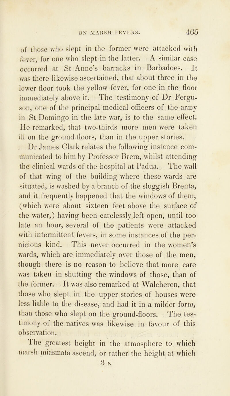 of those who slept in the former were attacked with fever, for one who slept in the latter. A similar case occurred at St Anne’s barracks in Barbadoes. It was there likewise ascertained, that about three in the lower floor took the yellow fever, for one in the floor immediately above it. The testimony of Dr Fergu- son, one of the principal medical officers of the army in St Domingo in the late war, is to the same effect. O J He remarked, that two-thirds more men were taken ill on the ground-floors, than in the upper stories. Dr James Clark relates the following instance com- municated to him by Professor Brera, whilst attending the clinical wards of the hospital at Padua. The wall of that wing of the building where these wards are situated, is washed by a branch of the sluggish Brenta, and it frequently happened that the windows of them, (which were about sixteen feet above the surface of the water,) having been carelessly left open, until too late an hour, several of the patients were attacked with intermittent fevers, in some instances of the per- nicious kind. This never occurred in the women’s wards, which are immediately over those of the men, though there is no reason to believe that more care was taken in shutting the windows of those, than of the former. It was also remarked at Walcheren, that those who slept in the upper stories of houses were less liable to the disease, and had it in a milder form, than those who slept on the ground-floors. The tes- timony of the natives was likewise in favour of this observation. The greatest height in the atmosphere to which marsh miasmata ascend, or rather the height at which 3 N