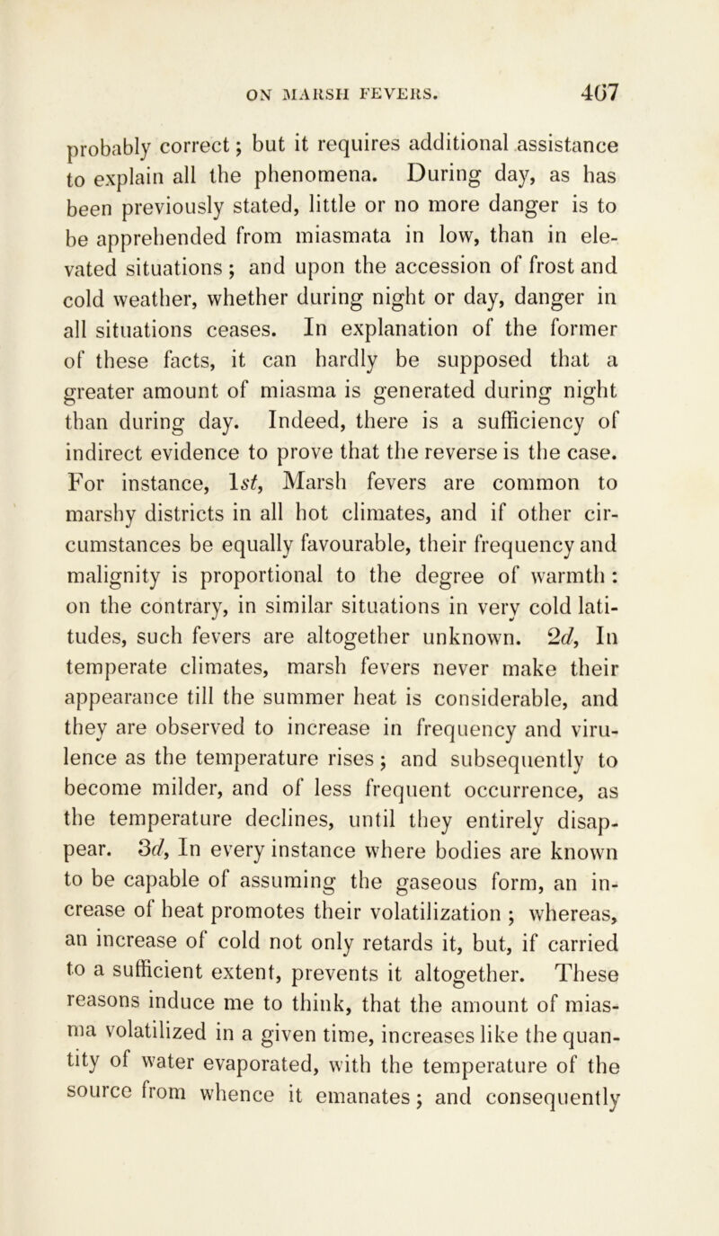 probably correct; but it requires additional assistance to explain all the phenomena. During day, as has been previously stated, little or no more danger is to be apprehended from miasmata in low, than in ele- vated situations; and upon the accession of frost and cold weather, whether during night or day, danger in all situations ceases. In explanation of the former of these facts, it can hardly be supposed that a greater amount of miasma is generated during night than during day. Indeed, there is a sufficiency of indirect evidence to prove that the reverse is the case. For instance, 1st, Marsh fevers are common to marshy districts in all hot climates, and if other cir- cumstances be equally favourable, their frequency and malignity is proportional to the degree of warmth : on the contrary, in similar situations in very cold lati- tudes, such fevers are altogether unknown. 2d, In temperate climates, marsh fevers never make their appearance till the summer heat is considerable, and they are observed to increase in frequency and viru- lence as the temperature rises; and subsequently to become milder, and of less frequent occurrence, as the temperature declines, until they entirely disap- pear. 3d, In every instance where bodies are known to be capable of assuming the gaseous form, an in- crease ol heat promotes their volatilization ; whereas, an increase of cold not only retards it, but, if carried to a sufficient extent, prevents it altogether. These reasons induce me to think, that the amount of mias- ma volatilized in a given time, increases like the quan- tity ol water evaporated, with the temperature of the source from whence it emanates; and consequently