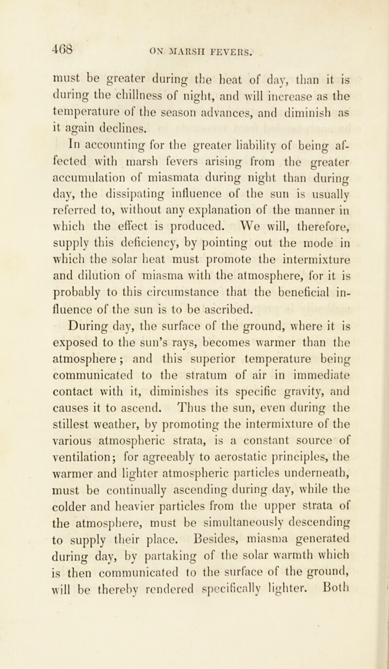 must be greater during the heat of day, than it is during the chillness of night, and will increase as the temperature ol the season advances, and diminish as it again declines. In accounting for the greater liability of being af- fected with marsh fevers arising from the greater accumulation of miasmata during night than during day, the dissipating influence of the sun is usually referred to, without any explanation of the manner in which the effect is produced. We will, therefore, supply this deficiency, by pointing out the mode in which the solar heat must promote the intermixture and dilution of miasma with the atmosphere, for it is probably to this circumstance that the beneficial in- fluence of the sun is to be ascribed. During day, the surface of the ground, where it is exposed to the sun’s rays, becomes warmer than the atmosphere; and this superior temperature being communicated to the stratum of air in immediate contact with it, diminishes its specific gravity, and causes it to ascend. Thus the sun, even during the stillest weather, by promoting the intermixture of the various atmospheric strata, is a constant source of ventilation; for agreeably to aerostatic principles, the warmer and lighter atmospheric particles underneath, must be continually ascending during day, while the colder and heavier particles from the upper strata of the atmosphere, must be simultaneously descending to supply their place. Besides, miasma generated during day, by partaking of the solar warmth which is then communicated to the surface of the ground, will be thereby rendered specifically lighter. Both