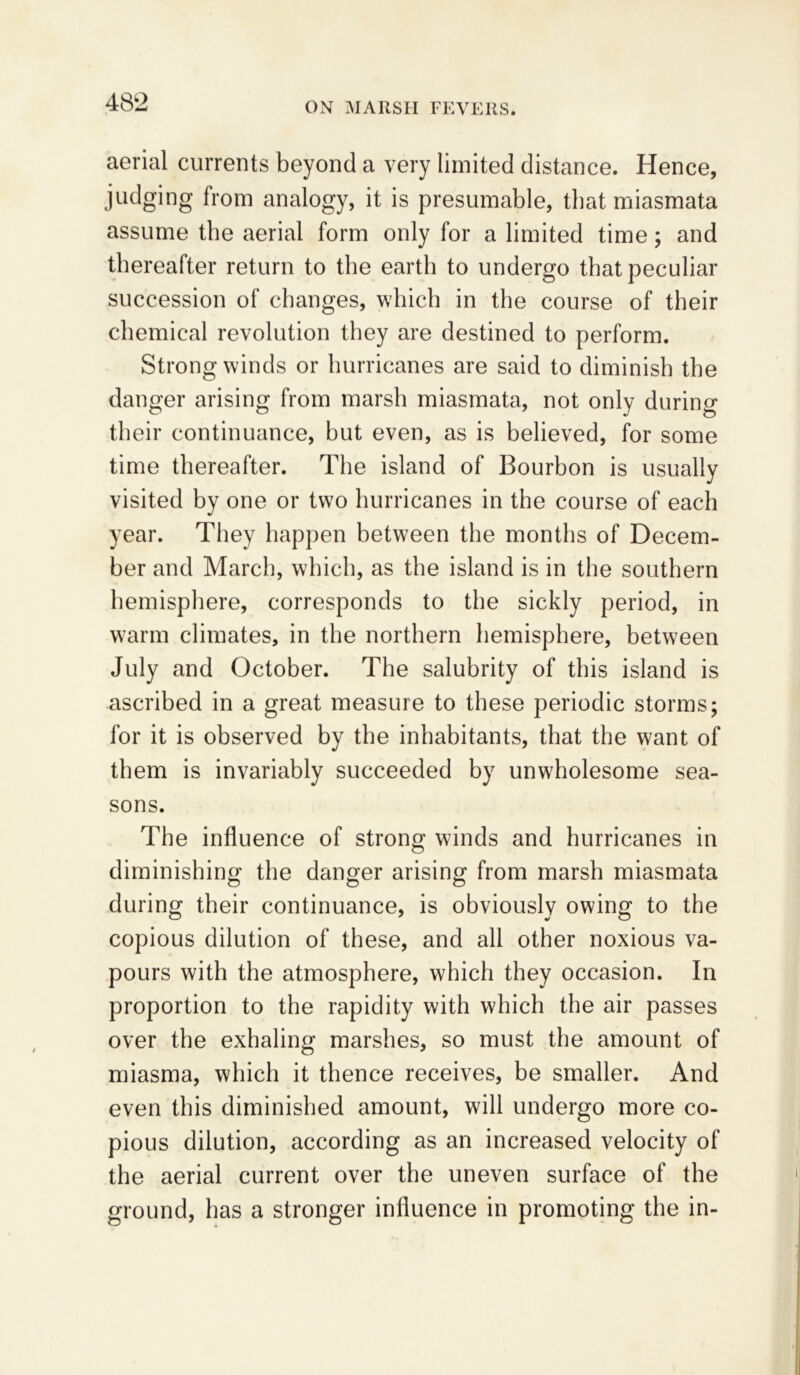 aerial currents beyond a very limited distance. Hence, judging from analogy, it is presumable, that miasmata assume the aerial form only for a limited time; and thereafter return to the earth to undergo that peculiar succession of changes, which in the course of their chemical revolution they are destined to perform. Strong winds or hurricanes are said to diminish the danger arising from marsh miasmata, not only during their continuance, hut even, as is believed, for some time thereafter. The island of Bourbon is usually visited by one or two hurricanes in the course of each year. They happen between the months of Decem- ber and March, which, as the island is in the southern hemisphere, corresponds to the sickly period, in warm climates, in the northern hemisphere, between July and October. The salubrity of this island is ascribed in a great measure to these periodic storms; for it is observed by the inhabitants, that the want of them is invariably succeeded by unwholesome sea- sons. The influence of strong winds and hurricanes in diminishing the danger arising from marsh miasmata during their continuance, is obviously owing to the copious dilution of these, and all other noxious va- pours with the atmosphere, which they occasion. In proportion to the rapidity with which the air passes over the exhaling marshes, so must the amount of miasma, which it thence receives, be smaller. And even this diminished amount, will undergo more co- pious dilution, according as an increased velocity of the aerial current over the uneven surface of the ground, has a stronger influence in promoting the in-