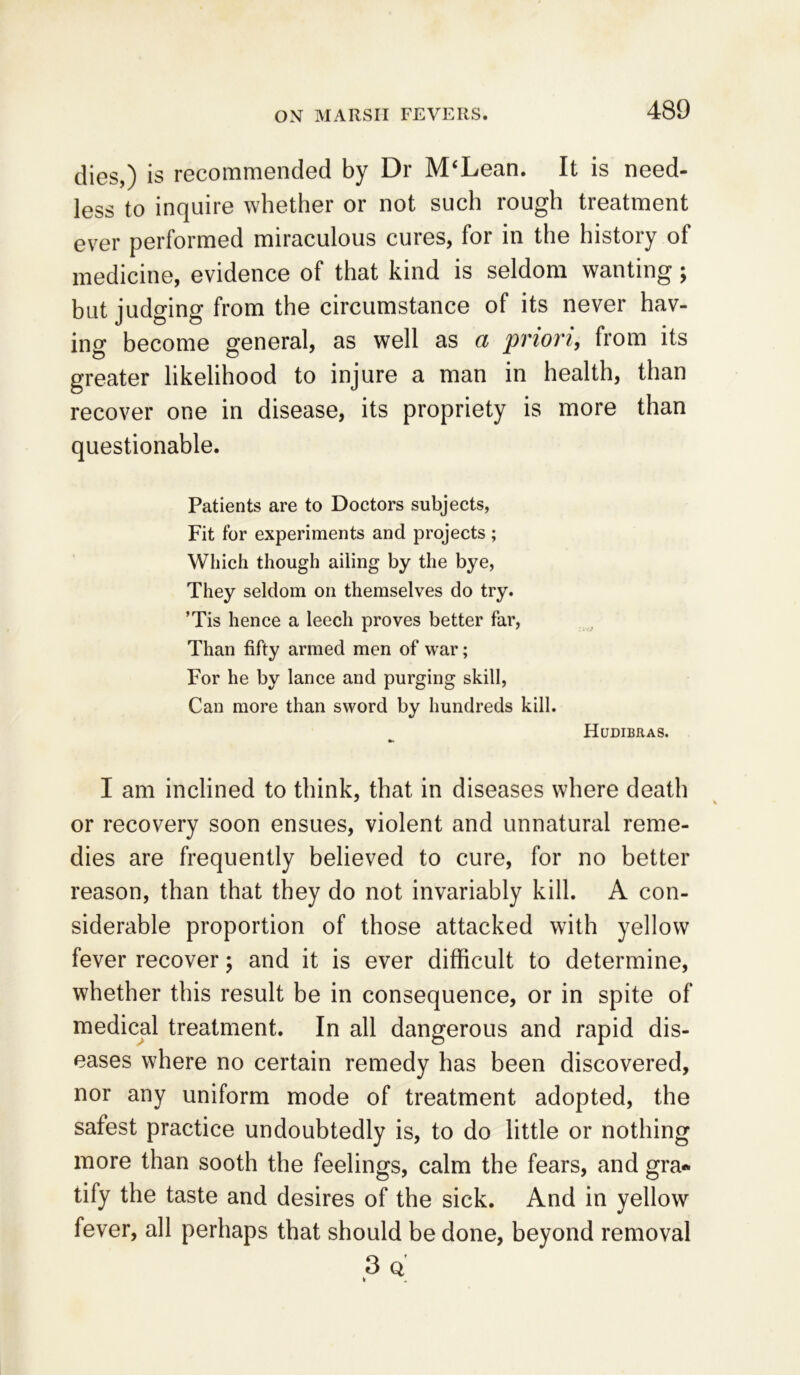 dies,) is recommended by Dr M'Lean. It is need- less to inquire whether or not such rough treatment ever performed miraculous cures, for in the history of medicine, evidence of that kind is seldom wanting; but judging from the circumstance of its never hav- ing become general, as well as a priori, from its greater likelihood to injure a man in health, than recover one in disease, its propriety is more than questionable. Patients are to Doctors subjects, Fit for experiments and projects; Which though ailing by the bye, They seldom on themselves do try. ’Tis hence a leech proves better far, Than fifty armed men of war; For he by lance and purging skill, Can more than sword by hundreds kill. Hudibras. •m I am inclined to think, that in diseases where death or recovery soon ensues, violent and unnatural reme- dies are frequently believed to cure, for no better reason, than that they do not invariably kill. A con- siderable proportion of those attacked with yellow fever recover; and it is ever difficult to determine, whether this result be in consequence, or in spite of medical treatment. In all dangerous and rapid dis- eases where no certain remedy has been discovered, nor any uniform mode of treatment adopted, the safest practice undoubtedly is, to do little or nothing more than sooth the feelings, calm the fears, and gra- tify the taste and desires of the sick. And in yellow fever, all perhaps that should be done, beyond removal