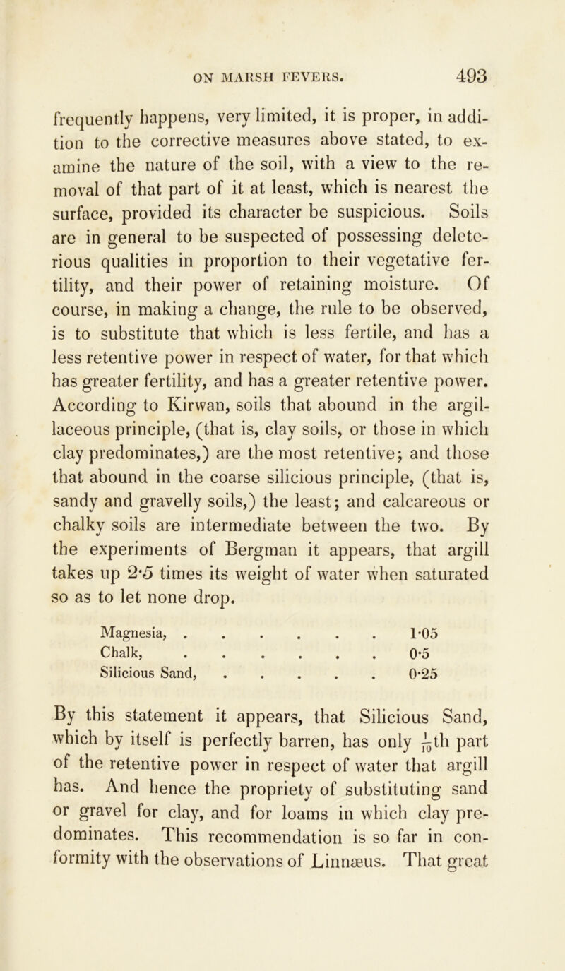 frequently happens, very limited, it is proper, in addi- tion to the corrective measures above stated, to ex- amine the nature of the soil, with a view to the re- moval of that part of it at least, which is nearest the surface, provided its character be suspicious. Soils are in general to be suspected of possessing delete- rious qualities in proportion to their vegetative fer- tility, and their power of retaining moisture. Of course, in making a change, the rule to be observed, is to substitute that which is less fertile, and has a less retentive power in respect of water, for that which has greater fertility, and has a greater retentive power. According to Kirwan, soils that abound in the argil- laceous principle, (that is, clay soils, or those in which clay predominates,) are the most retentive; and those that abound in the coarse silicious principle, (that is, sandy and gravelly soils,) the least; and calcareous or chalky soils are intermediate between the two. By the experiments of Bergman it appears, that argill takes up 2*5 times its weight of water when saturated so as to let none drop. Magnesia, 1*05 Chalk, ...... 0*5 Silicious Sand, ..... 0-25 By this statement it appears, that Silicious Sand, which by itself is perfectly barren, has only ^th part of the retentive power in respect of water that argill has. And hence the propriety of substituting sand or gravel for clay, and for loams in which clay pre- dominates. This recommendation is so far in con- formity with the observations of Linnseus. That great