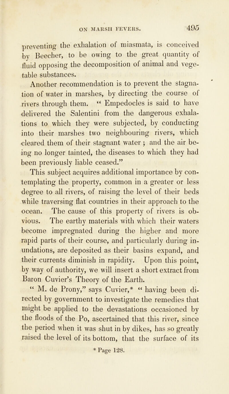 preventing the exhalation of miasmata, is conceived by Beecher, to be owing to the great quantity of fluid opposing the decomposition of animal and vege- table substances. Another recommendation is to prevent the stagna- tion of water in marshes, by directing the course of rivers through them. “ Empedocles is said to have delivered the Salentini from the dangerous exhala- tions to which they were subjected, by conducting into their marshes two neighbouring rivers, which cleared them of their stagnant water ; and the air be- ing no longer tainted, the diseases to which they had been previously liable ceased.” This subject acquires additional importance by con- templating the property, common in a greater or less degree to all rivers, of raising the level of their beds while traversing flat countries in their approach to the ocean. The cause of this property of rivers is ob- vious. The earthy materials with which their waters become impregnated during the higher and more rapid parts of their course, and particularly during in- undations, are deposited as their basins expand, and their currents diminish in rapidity. Upon this point, by way of authority, we will insert a short extract from Baron Cuvier’s Theory of the Earth. “ M. de Prony,” says Cuvier,* “ having been di- rected by government to investigate the remedies that might be applied to the devastations occasioned by the floods of the Po, ascertained that this river, since the period when it was shut in by dikes, has so greatly raised the level of its bottom, that the surface of its # Page 128.