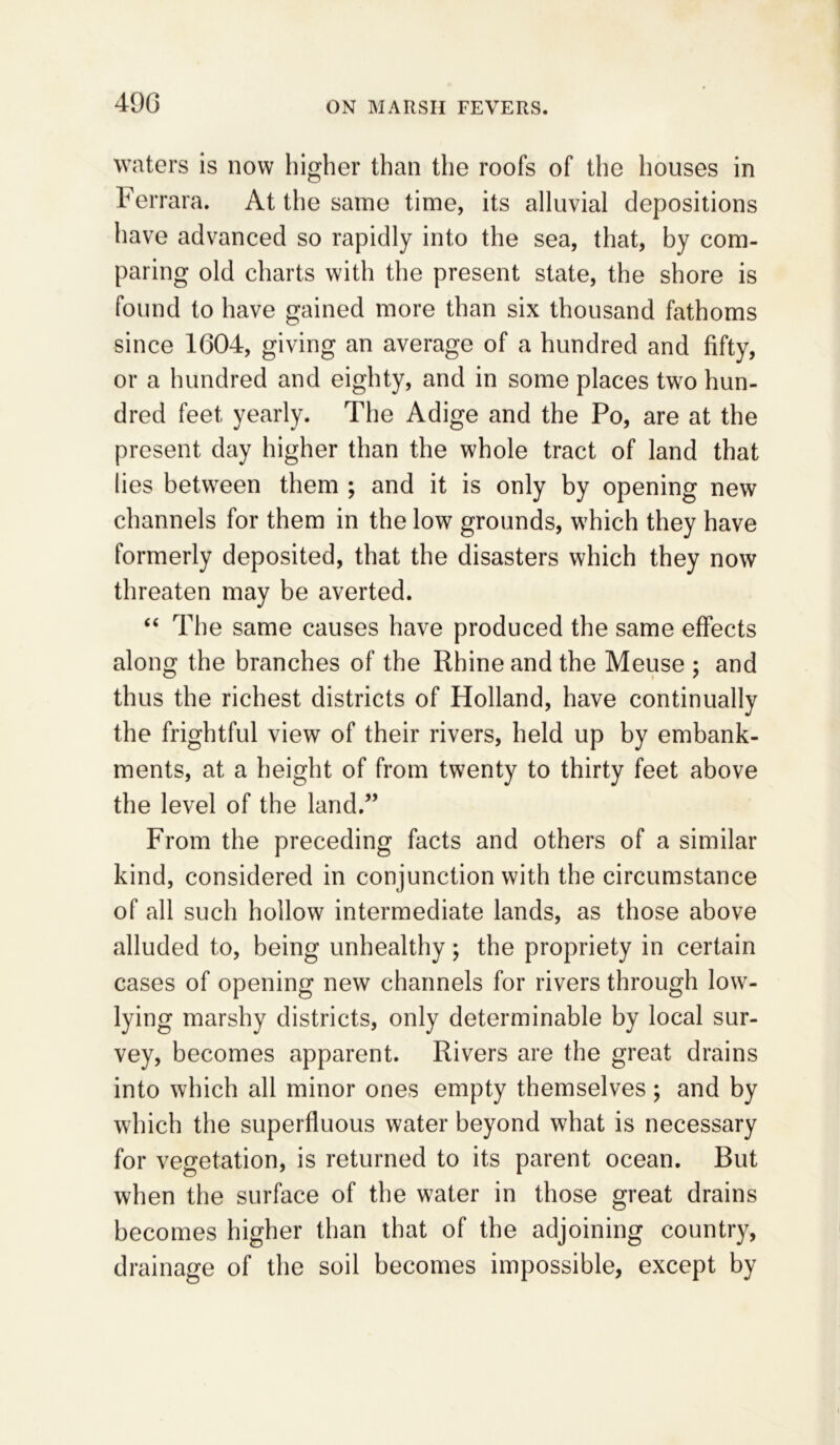 490 waters is now higher than the roofs of the houses in Ferrara. At the same time, its alluvial depositions have advanced so rapidly into the sea, that, by com- paring old charts with the present state, the shore is found to have gained more than six thousand fathoms since 1604, giving an average of a hundred and fifty, or a hundred and eighty, and in some places two hun- dred feet yearly. The Adige and the Po, are at the present day higher than the whole tract of land that lies between them ; and it is only by opening new channels for them in the low grounds, which they have formerly deposited, that the disasters which they now threaten may be averted. “ The same causes have produced the same effects along the branches of the Rhine and the Meuse ; and thus the richest districts of Holland, have continually the frightful view of their rivers, held up by embank- ments, at a height of from twenty to thirty feet above the level of the land.” From the preceding facts and others of a similar kind, considered in conjunction with the circumstance of all such hollow intermediate lands, as those above alluded to, being unhealthy; the propriety in certain cases of opening new channels for rivers through low- lying marshy districts, only determinable by local sur- vey, becomes apparent. Rivers are the great drains into which all minor ones empty themselves; and by which the superfluous water beyond what is necessary for vegetation, is returned to its parent ocean. But when the surface of the water in those great drains becomes higher than that of the adjoining country, drainage of the soil becomes impossible, except by
