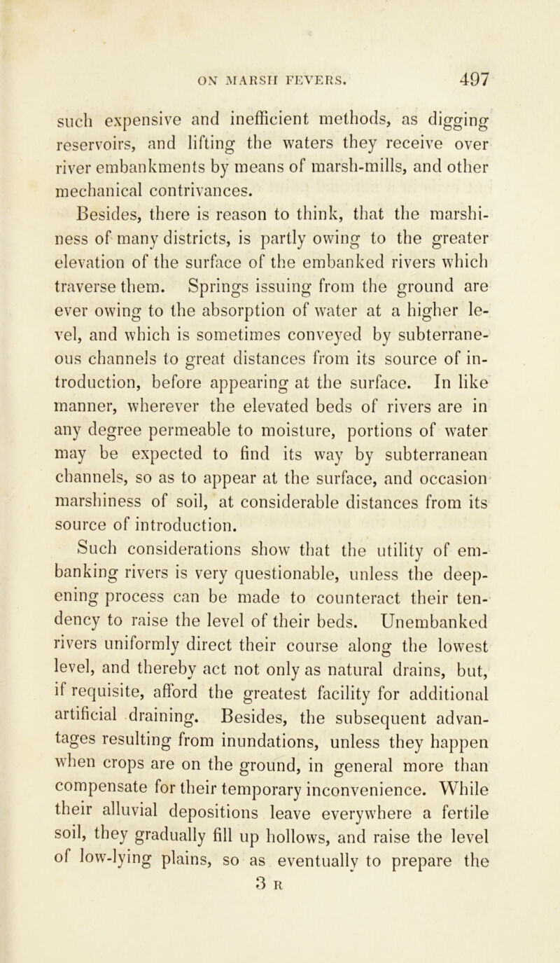 such expensive and inefficient methods, as digging reservoirs, and lifting the waters they receive over river embankments by means of marsh-mills, and other mechanical contrivances. Besides, there is reason to think, that the marshi- ness of many districts, is partly owing to the greater elevation of the surface of the embanked rivers which traverse them. Springs issuing from the ground are ever owing to the absorption of water at a higher le- vel, and which is sometimes conveyed by subterrane- ous channels to great distances from its source of in- troduction, before appearing at the surface. In like manner, wherever the elevated beds of rivers are in any degree permeable to moisture, portions of water may be expected to find its way by subterranean channels, so as to appear at the surface, and occasion marshiness of soil, at considerable distances from its source of introduction. Such considerations show that the utility of em- banking rivers is very questionable, unless the deep- ening process can be made to counteract their ten- dency to raise the level of their beds. Unembanked rivers uniformly direct their course along the lowest level, and thereby act not only as natural drains, but, if requisite, afford the greatest facility for additional artificial draining. Besides, the subsequent advan- tages resulting from inundations, unless they happen when crops are on the ground, in general more than compensate for their temporary inconvenience. While their alluvial depositions leave everywhere a fertile soil, they gradually fill up hollows, and raise the level of low-lying plains, so as eventually to prepare the 3 R