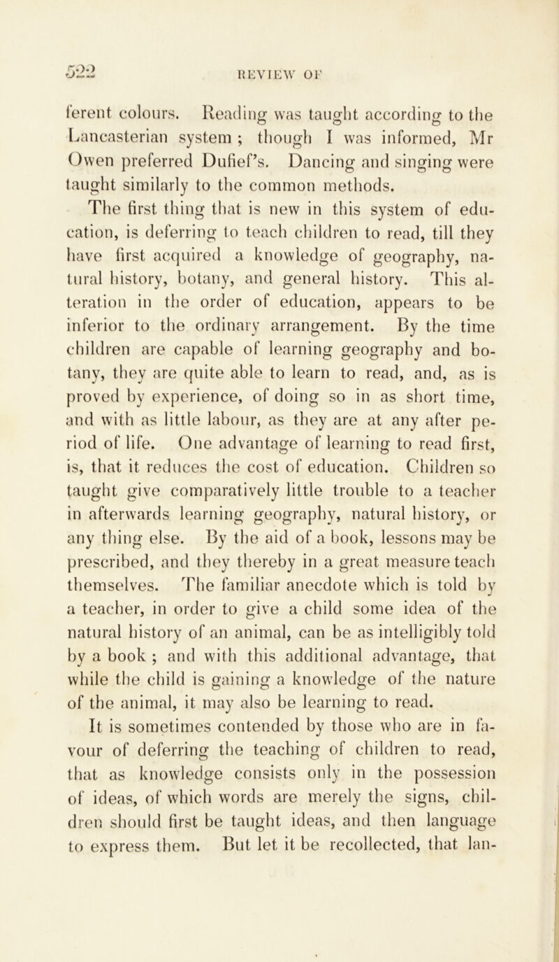 lerent colours. Reading was taught according to the Lancasterian system ; though I was informed, Mr Owen preferred Dufief’s. Dancing and singing were taught similarly to the common methods. The first thing that is new in this system of edu- cation, is deferring to teach children to read, till they have first acquired a knowledge of geography, na- tural history, botany, and general history. This al- teration in the order of education, appears to be inferior to the ordinary arrangement. By the time children are capable of learning geography and bo- tany, they are quite able to learn to read, and, as is proved by experience, of doing so in as short time, and with as little labour, as they are at any after pe- riod of life. One advantage of learning to read first, is, that it reduces the cost of education. Children so taught give comparatively little trouble to a teacher in afterwards learning geography, natural history, or any thing else. By the aid of a hook, lessons may be prescribed, and they thereby in a great measure teach themselves. The familiar anecdote which is told by a teacher, in order to give a child some idea of the natural history of an animal, can be as intelligibly told by a book ; and with this additional advantage, that while the child is gaining a knowledge of the nature of the animal, it may also be learning to read. It is sometimes contended by those who are in fa- vour of deferring the teaching of children to read, that as knowledge consists only in the possession of ideas, of which words are merely the signs, chil- dren should first be taught ideas, and then language to express them. But let it be recollected, that lan-