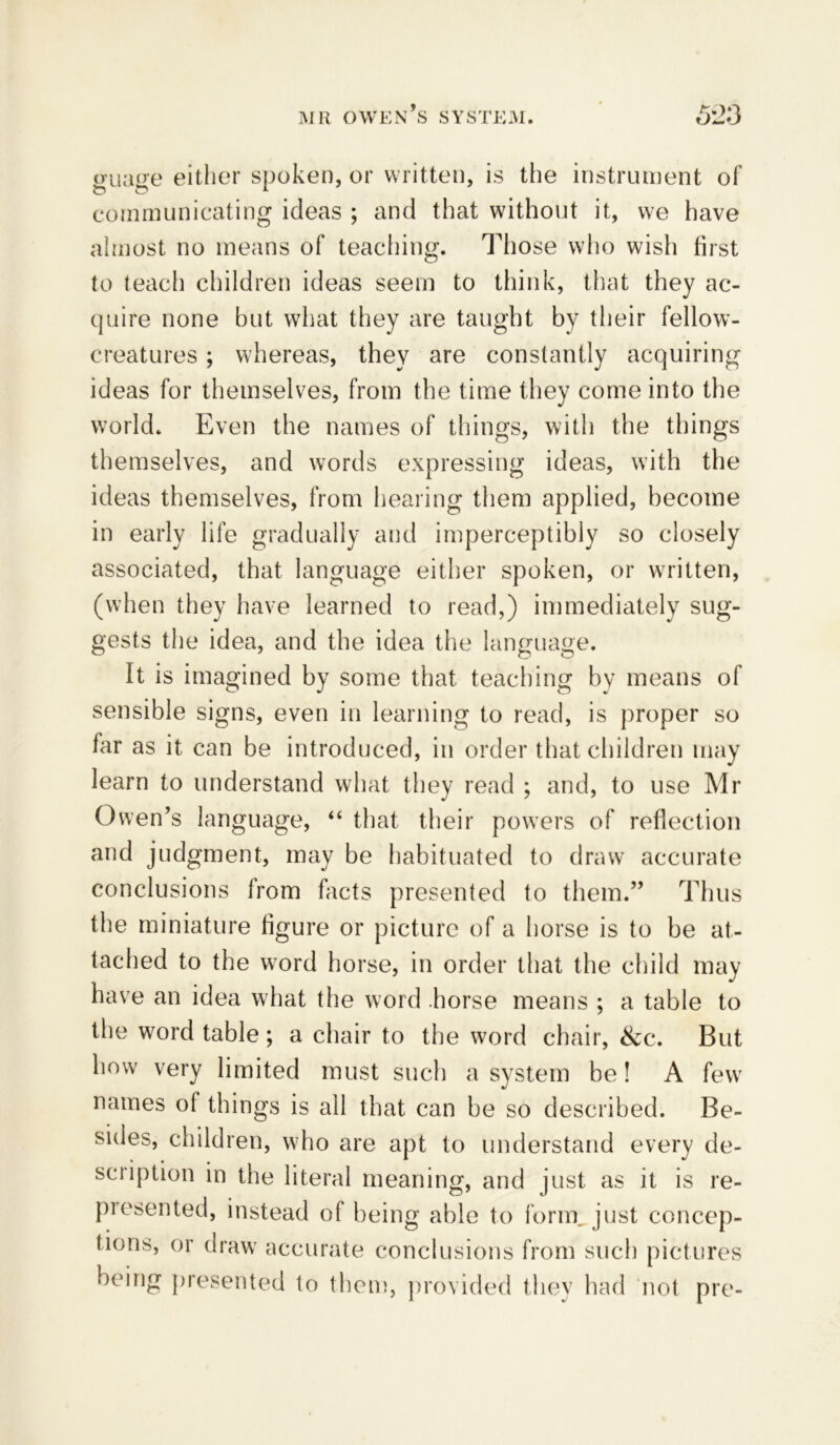 guage either spoken, or written, is the instrument of communicating ideas ; and that without it, we have almost no means of teaching. Those who wish first to teach children ideas seem to think, that they ac- quire none but what they are taught by their fellow- creatures ; whereas, they are constantly acquiring ideas for themselves, from the time they come into the world. Even the names of things, with the things themselves, and words expressing ideas, with the ideas themselves, from hearing them applied, become in early life gradually and imperceptibly so closely associated, that language either spoken, or written, (when they have learned to read,) immediately sug- gests the idea, and the idea the language. It is imagined by some that teaching by means of sensible signs, even in learning to read, is proper so far as it can bo introduced, in order that children may learn to understand what they read ; and, to use Mr Owen’s language, “ that their powers of reflection and judgment, may be habituated to draw accurate conclusions from facts presented to them.” Thus the miniature figure or picture of a horse is to be at- tached to the word horse, in order that the child may have an idea what the word horse means ; a table to the word table ; a chair to the word chair, &c. But how very limited must such a system be! A few names ot things is all that can be so described. Be- sides, children, who are apt to understand every de- scription in the literal meaning, and just as it is re- presented, instead of being able to form, just concep- tions, or draw accurate conclusions from such pictures being presented to them, provided they had not pre-