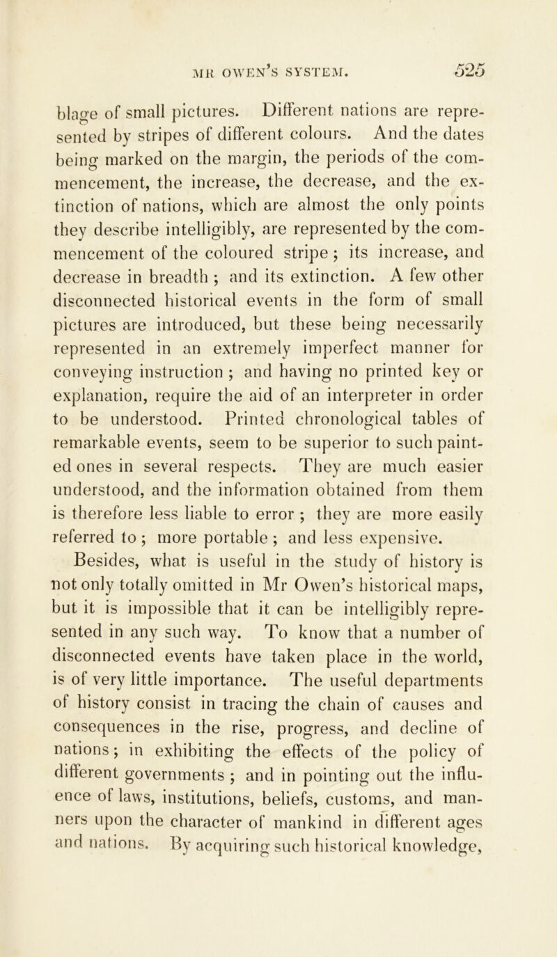 blage of small pictures. Different nations are repre- sented by stripes of different colours. And the dates being marked on the margin, the periods of the com- mencement, the increase, the decrease, and the ex- tinction of nations, which are almost the only points they describe intelligibly, are represented by the com- mencement of the coloured stripe ; its increase, and decrease in breadth ; and its extinction. A few other disconnected historical events in the form of small pictures are introduced, but these being necessarily represented in an extremely imperfect manner for conveying instruction ; and having no printed key or explanation, require the aid of an interpreter in order to be understood. Printed chronological tables of remarkable events, seem to be superior to such paint- ed ones in several respects. They are much easier understood, and the information obtained from them is therefore less liable to error ; they are more easily referred to ; more portable ; and less expensive. Besides, what is useful in the study of history is not only totally omitted in Mr Owen’s historical maps, but it is impossible that it can be intelligibly repre- sented in any such way. To know that a number of disconnected events have taken place in the world, is of very little importance. The useful departments of history consist in tracing the chain of causes and consequences in the rise, progress, and decline of nations; in exhibiting the effects of the policy of different governments ; and in pointing out the influ- ence of laws, institutions, beliefs, customs, and man- ners upon the character of mankind in different ages and nations. By acquiring such historical knowledge,