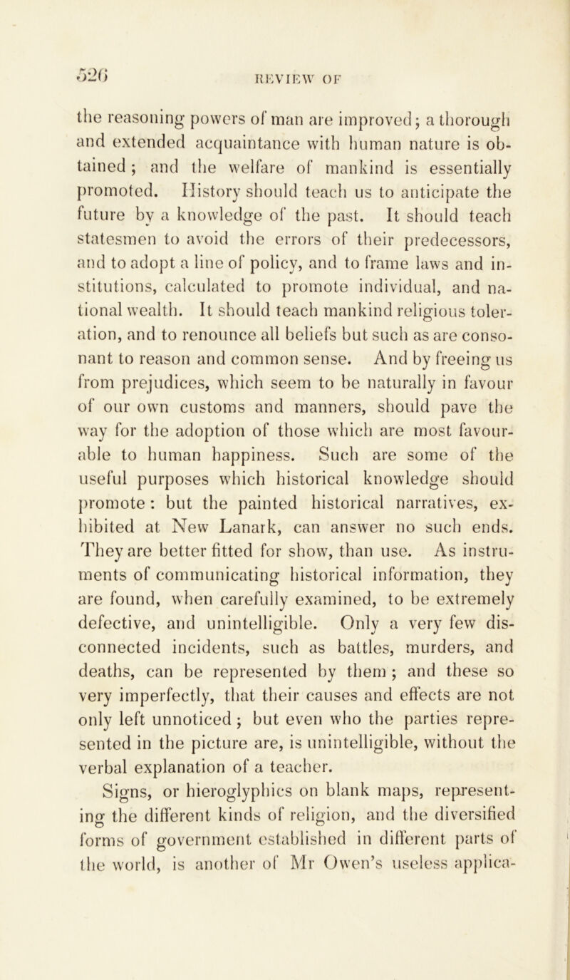 520 the reasoning powers of man are improved; a thorough and extended acquaintance with human nature is ob- tained ; and the welfare of mankind is essentially promoted. History should teach us to anticipate the future by a knowledge of the past. It should teach statesmen to avoid the errors of their predecessors, and to adopt a line of policy, and to frame laws and in- stitutions, calculated to promote individual, and na- tional wealth. It should teach mankind religious toler- ation, and to renounce all beliefs but such as are conso- nant to reason and common sense. And by freeing us from prejudices, which seem to be naturally in favour of our own customs and manners, should pave the way for the adoption of those which are most favour- able to human happiness. Such are some of the useful purposes which historical knowledge should promote : but the painted historical narratives, ex- hibited at New Lanark, can answer no such ends. They are better fitted for show, than use. As instru- ments of communicating historical information, they are found, when carefully examined, to be extremely defective, and unintelligible. Only a very few dis- connected incidents, such as battles, murders, and deaths, can be represented by them ; and these so very imperfectly, that their causes and effects are not only left unnoticed ; but even who the parties repre- sented in the picture are, is unintelligible, without the verbal explanation of a teacher. Signs, or hieroglyphics on blank maps, represent- ing the different kinds of religion, and the diversified forms of government established in different parts ot the world, is another of Mr Owen’s useless appliea-